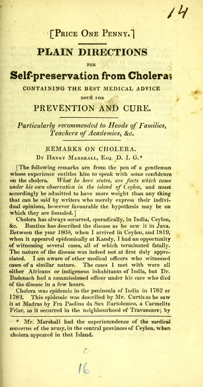 Jh [Price One Penny.] PLAIN DIRECTIONS Self-preservation from Cholera; CONTAINING THE BEST MEDICAL ADVICE BOTH FOR PREVENTION AND CURE. Particularly recommended to Heads of Families, Teachers of Acade?nies, &c, REMARKS ON CHOLERA. By Henry Marshall, Esq. D. I. G.* [The following remarks are from the pen of a gentleman whose experience entitles him to speak with some confidence on the cholera. What he here states, are fads which came under his own observation in the island of Ceylon, and must accordingly be admitted to have more weight than any thing that can be said by writers who merely express their indivi- dual opinions, however favourable the hypothesis may be on which they are founded.] Cholera has always occurred, sporadically, in India, Ceylon, &c. Bontius has described the disease as he saw it in Java. Between the year 1803, when I arrived in Ceylon, and 1819, when it appeared epidemically at Kandy, I had an opportunity of witnessing several cases, all of which terminated fatally. The nature of the disease was indeed not at first duly appre- ciated. I am aware of other medical officers who witnessed eases of a similar nature. The cases I met with were all either Africans or indigenous inhabitants of India, but Dr. Badenach had a commissioned officer under his care who died of the disease in a few hours. Cholera was epidemic in the peninsula of India in 1782 or 1783. This epidemic was described by Mr. Curtis as he saw it at Madras by Fra Paolina da San Bartolomeo, a Carmelite Friar, as it occurred in the neighbourhood of Travancore; by * Mr. Marshall had the superintendence of the medical concerns of the army, in the central provinces of Ceylon, when cholera appeared in that Island. Cy