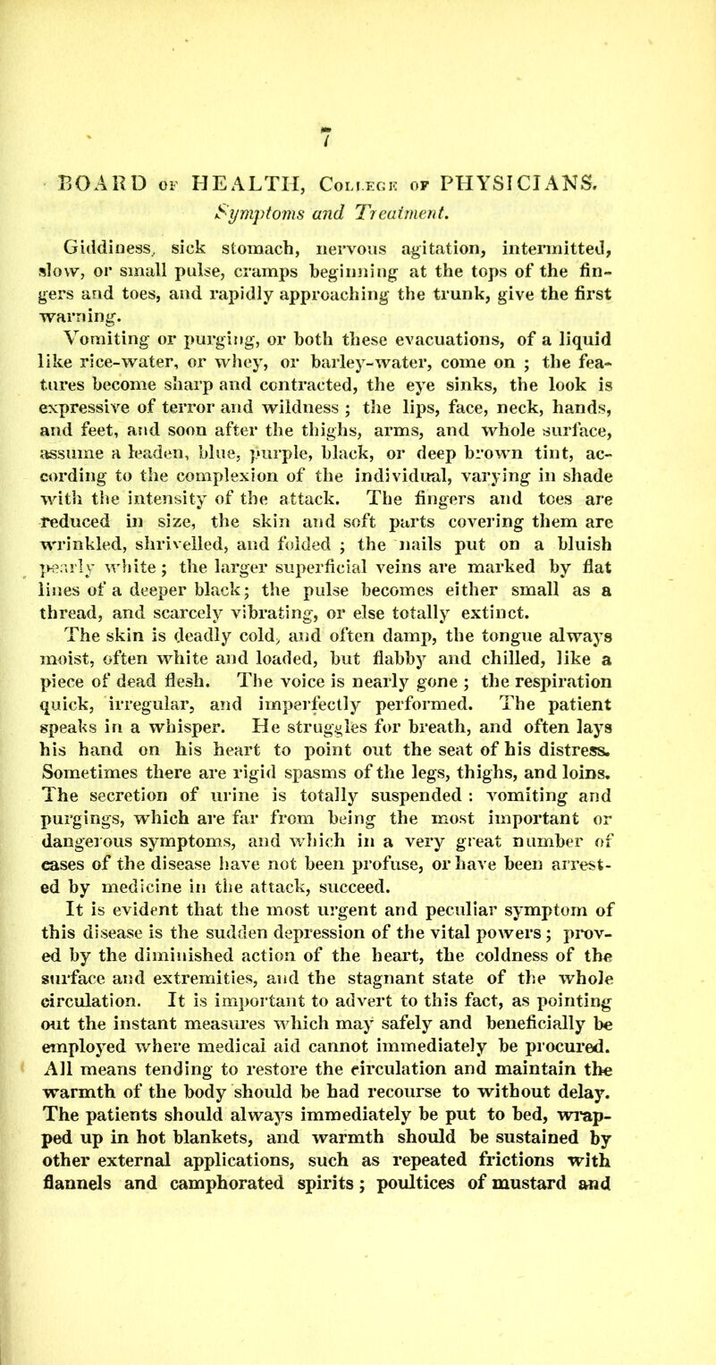 / BOARD of HEALTH, Coli.egk of PHYSICIANS. Symptoms and Treatment. Giddiness, sick stomach, nervous agitation, intermitted, slow, or small pulse, cramps beginning at the tops of the fin- gers and toes, and rapidly approaching the trunk, give the first warning. Vomiting or purging, or both these evacuations, of a liquid like rice-water, or whey, or barley-water, come on ; the fea- tures become sharp and contracted, the eye sinks, the look is expressive of terror and wildness ; the lips, face, neck, hands, and feet, and soon after the thighs, arms, and whole surface, assume a leaden, blue, purple, black, or deep brown tint, ac- cording to the complexion of the individual, varying in shade with the intensity of the attack. The fingers and toes are reduced in size, the skin and soft parts covering them are wrinkled, shrivelled, and folded ; the nails put on a bluish pearly white; the larger superficial veins are marked by flat lines of a deeper black; the pulse becomes either small as a thread, and scarcely vibrating, or else totally extinct. The skin is deadly cold, and often damp, the tongue always moist, often white and loaded, but flabby and chilled, like a piece of dead flesh. The voice is nearly gone ; the respiration quick, irregular, and imperfectly performed. The patient speaks in a whisper. He struggles for breath, and often lays his hand on his heart to point out the seat of his distress. Sometimes there are rigid spasms of the legs, thighs, and loins. The secretion of urine is totally suspended : vomiting and purgings, which are far from being the most important or dangerous symptoms, and which in a very great number of cases of the disease have not been profuse, or have been arrest- ed by medicine in the attack, succeed. It is evident that the most urgent and peculiar symptom of this disease is the sudden depression of the vital powers; prov- ed by the diminished action of the heart, the coldness of the surface and extremities, and the stagnant state of the whole circulation. It is important to advert to this fact, as pointing out the instant measures which may safely and beneficially be employed where medical aid cannot immediately be procured. All means tending to restore the circulation and maintain the warmth of the body should be had recourse to without delay. The patients should always immediately be put to bed, wrap- ped up in hot blankets, and warmth should be sustained by other external applications, such as repeated frictions with flannels and camphorated spirits; poultices of mustard and