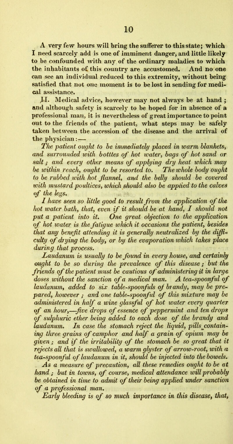 A very few hours will bring the sufferer to this state; which I need scarcely add is one of imminent danger, and little likely to be confounded with any of the ordinary maladies to which the inhabitants of this country are accustomed. And no one can see an individual reduced to this extremity, without being satisfied that not one moment is to be lost in sending for medi- cal assistance. JJ. Medical advice, however may not always be at hand ; and although safety is scarcely to be hoped for in absence of a professional man, it is nevertheless of great importance to point out to the friends of the patient, what steps may be safely taken between the accession of the disease and the arrival of the physician:— The patient ought to he immediately placed in warm blankets, and surrounded with botttes of hot water, bags of hot sand or salt; and every other means of applying dry heat which may be within reach, ought to be resorted to. The whole body ought to be rubbed with hot flannel, and the belly should be covered with mustard poultices, which should also be applied to the calves of the legs. I have seen so little good to result from the application of the hot water bath, that, even if it should be at hand, I should not put a patient into it. One great objection to the application of hot water is the fatigue which it occasions the patient, besides that any benefit attending it is generally neutralized by the diffi- culty of drying the body, or by the evaporation which takes place during that process. Laudanum is usually to be found in every house, and certainly ought to be so during the prevalence of this disease; but the friends of the patient must be cautious of administering it in large doses without the sanction of a medical man. A tea-spoonful of laudanum, added to six table-spoonfuls of brandy, may be pre- pared, however ; and one table-spoonful of this mixture may be administered in half a wine glassful of hot water every quarter of an hour,—-five drops of essence of peppermint and ten drops of sulphuric ether being added to each dose of the brandy and laudanum. In case the stomach reject the liquid, pills ^contain- ing three grains of camphor and half a grain of opium may be given; and if the irritability of the stomach be so great that it rejects all that is swallowed, a warm glyster of arrow-root, with a tea-spoonful of laudanum in it, should be injected into the bowels. As a measure of precaution, all these remedies ought to be at hand ; but in towns, of course, medical attendance will probably be obtained in time to admit of their being applied under sanction of a professional man. Early bleeding is of so much importance in this disease, that,