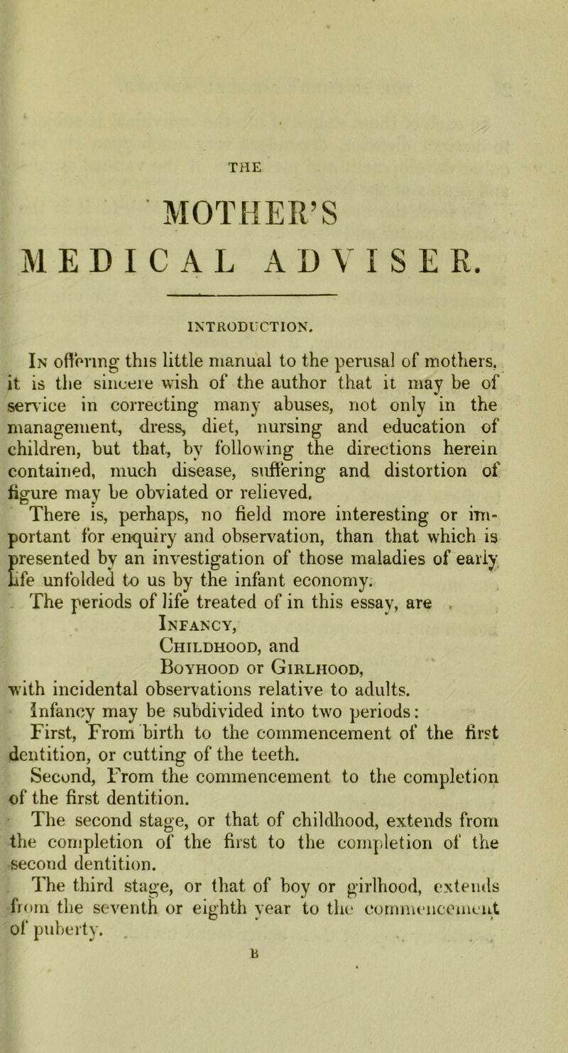 THE MOTHER’S MEDICAL ADVISER. INTRODUCTION. In ottering this little manual to the perusal of mothers, it is the sincere wish of the author that it may be of service in correcting many abuses, not only in the management, dress, diet, nursing and education of children, but that, by following the directions herein contained, much disease, suffering and distortion of figure may be obviated or relieved. There is, perhaps, no field more interesting or im- portant for enquiry and observation, than that which is Presented by an investigation of those maladies of early fe unfolded to us by the infant economy. The periods of life treated of in this essay, are Infancy, Childhood, and Boyhood or Girlhood, with incidental observations relative to adults. Infancy may be subdivided into two periods: First, From birth to the commencement of the first dentition, or cutting of the teeth. Second, From the commencement to the completion of the first dentition. The second stage, or that of childhood, extends from the completion of the first to the completion of the second dentition. The third stage, or that of boy or girlhood, extends from the seventh or eighth year to the commencement of puberty. b