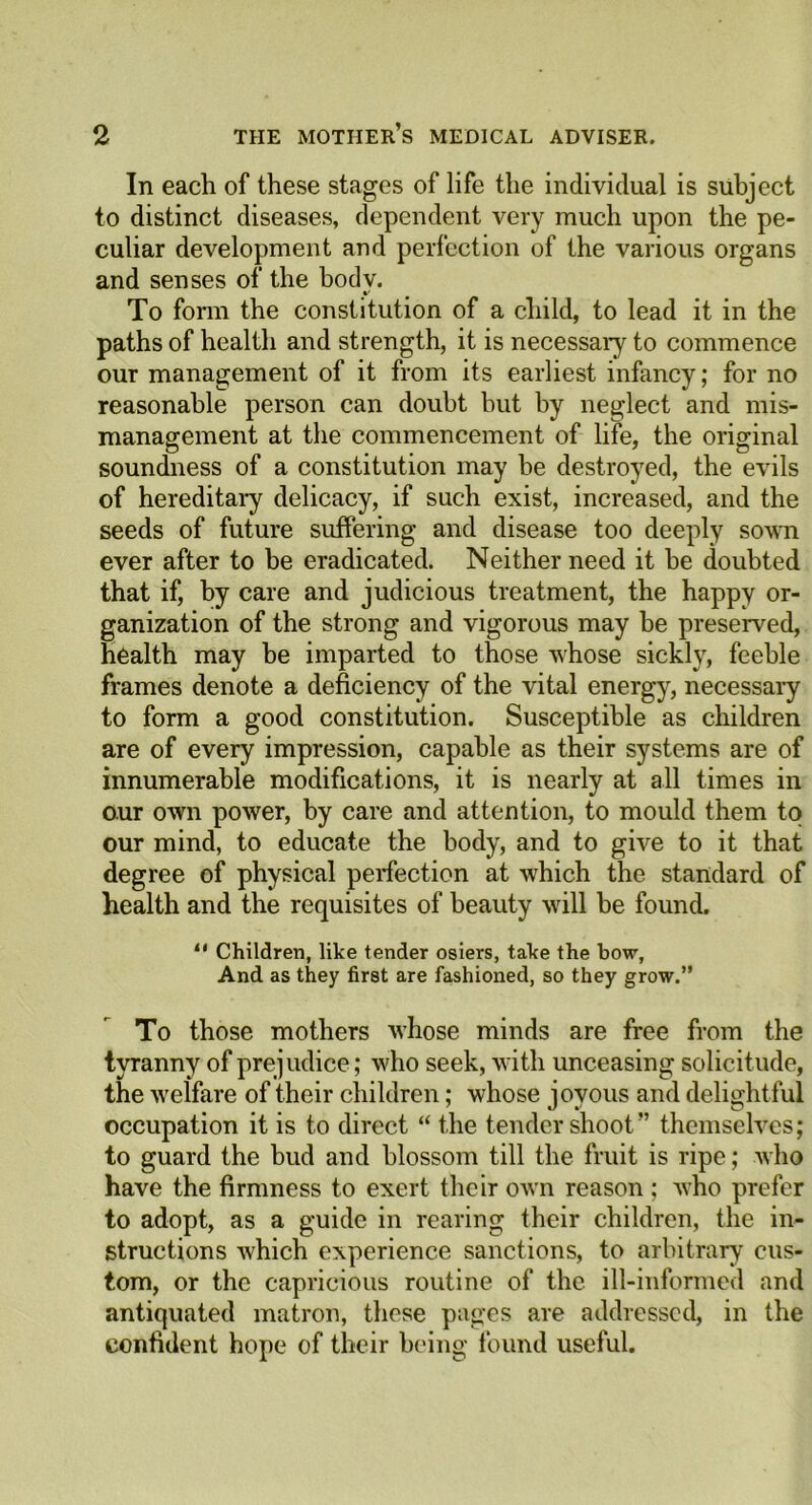 In each of these stages of life the individual is subject to distinct diseases, dependent very much upon the pe- culiar development and perfection of the various organs and senses of the body. To form the constitution of a child, to lead it in the paths of health and strength, it is necessary to commence our management of it from its earliest infancy; for no reasonable person can doubt but by neglect and mis- management at the commencement of life, the original soundness of a constitution may be destroyed, the evils of hereditary delicacy, if such exist, increased, and the seeds of future suffering and disease too deeply sown ever after to be eradicated. Neither need it be doubted that if, by care and judicious treatment, the happy or- ganization of the strong and vigorous may be preserved, health may be imparted to those whose sickly, feeble frames denote a deficiency of the vital energy, necessary to form a good constitution. Susceptible as children are of every impression, capable as their systems are of innumerable modifications, it is nearly at all times in our own power, by care and attention, to mould them to our mind, to educate the body, and to give to it that degree of physical perfection at which the standard of health and the requisites of beauty will be found. 11 Children, like tender osiers, take the bow, And as they first are fashioned, so they grow.” To those mothers whose minds are free from the tyranny of prejudice; who seek, with unceasing solicitude, the welfare of their children; whose joyous and delightful occupation it is to direct “ the tender shoot” themselves; to guard the bud and blossom till the fruit is ripe; who have the firmness to exert their own reason ; who prefer to adopt, as a guide in rearing their children, the in- structions which experience sanctions, to arbitrary cus- tom, or the capricious routine of the ill-informed and antiquated matron, these pages are addressed, in the confident hope of their being found useful.