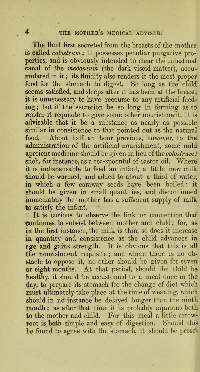 The fluid first secreted from the breasts of the mother is called colostrum; it possesses peculiar purgative pro- perties, and is obviously intended to clear the intestinal canal of the meconium (the dark viscid matter), accu- mulated in it; its fluidity also renders it the most proper food for the stomach to digest. So long as the child seems satisfied, and sleeps after it has been at the breast, it is unnecessary to have recourse to any artificial feed- ing ; but if the secretion be so long in forming as to render it requisite to give some other nourishment, it is advisable that it be a substance as nearly as possible similar in consistence to that pointed out as the natural food. About half an hour previous, however, to the administration of the artificial nourishment, some mild aperient medicine should be given in lieu of the colostrum: such, for instance, as a tea-spoonful of castor oil. Where it is indispensable to feed an infant, a little new milk should be warmed, and added to about a third of water, in which a few caraway seeds have been boiled: it should be given in small quantities, and discontinued immediately the mother has a sufficient supply of milk to satisfy the infant. It is curious to observe the link or connection that continues to subsist between mother and child; for, as in the first instance, the milk is thin, so does it increase in quantity and consistence as the child advances in age and gains strength. It is obvious that this is all the nourishment requisite; and where there is no ob- stacle to oppose it, no other should be given for seven or eight months. At that period, should the child be healthy, it should be accustomed to a meal once in the day, to prepare its stomach for the change of diet which must ultimately take place at the time of weaning, which should in no instance be delayed longer than the ninth month; as after that time it is probably injurious both to the mother and child. For this meal a little arrow- root is both simple and easy of digestion. Should this be found to agree with the stomach, it should be perse'-