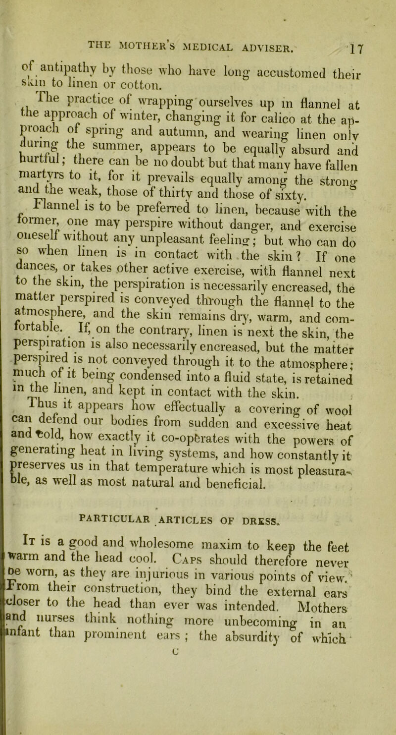 of antipathy by those who have long accustomed their said to linen or cotton. The practice of wrapping ourselves up in flannel at me approach of winter, changing it for calico at the ap- proach of spring and autumn, and wearing linen only a unrig the summer, appears to be equally absurd and Hurtful; there can be no doubt but that many have fallen martyrs to it, for it prevails equally among the strong and the weak, those of thirty and those of sixty. Flannel is to be preferred to linen, because with the former, one may perspire without danger, and exercise oneself without any unpleasant feeling; but who can do so when linen is in contact with the skin? If one dances, or takes other active exercise, with flannel next to the skin, the perspiration is necessarily encreased, the matter perspired is conveyed through the flannql to the a mosphere, and the skin remains dry, warm, and com- ortable. If, on the contrary, linen is next the skin, the perspiration is also necessarily encreased, but the matter perspired is not conveyed through it to the atmosphere; much of it. being condensed into a fluid state, is retained m rru .en’ an<^ kept *n contact with the skin. Thus it appears how effectually a covering of wool can defend our bodies from sudden and excessive heat and tiold, how exactly it co-ophrates with the powers of generating heat in living systems, and how constantly it preserves us in that temperature which is most pleasura-. ble, as well as most natural and beneficial. PARTICULAR ARTICLES OF DRESS. It is a good and wholesome maxim to keep the feet warm and the head cool. Caps should therefore never oe w'orn, as they are injurious in various points of view. ' *rom their construction, they bind the external ears closer to the head than ever was intended. Mothers and nurses think nothing more unbecoming in an infant than prominent ears ; the absurdity of which