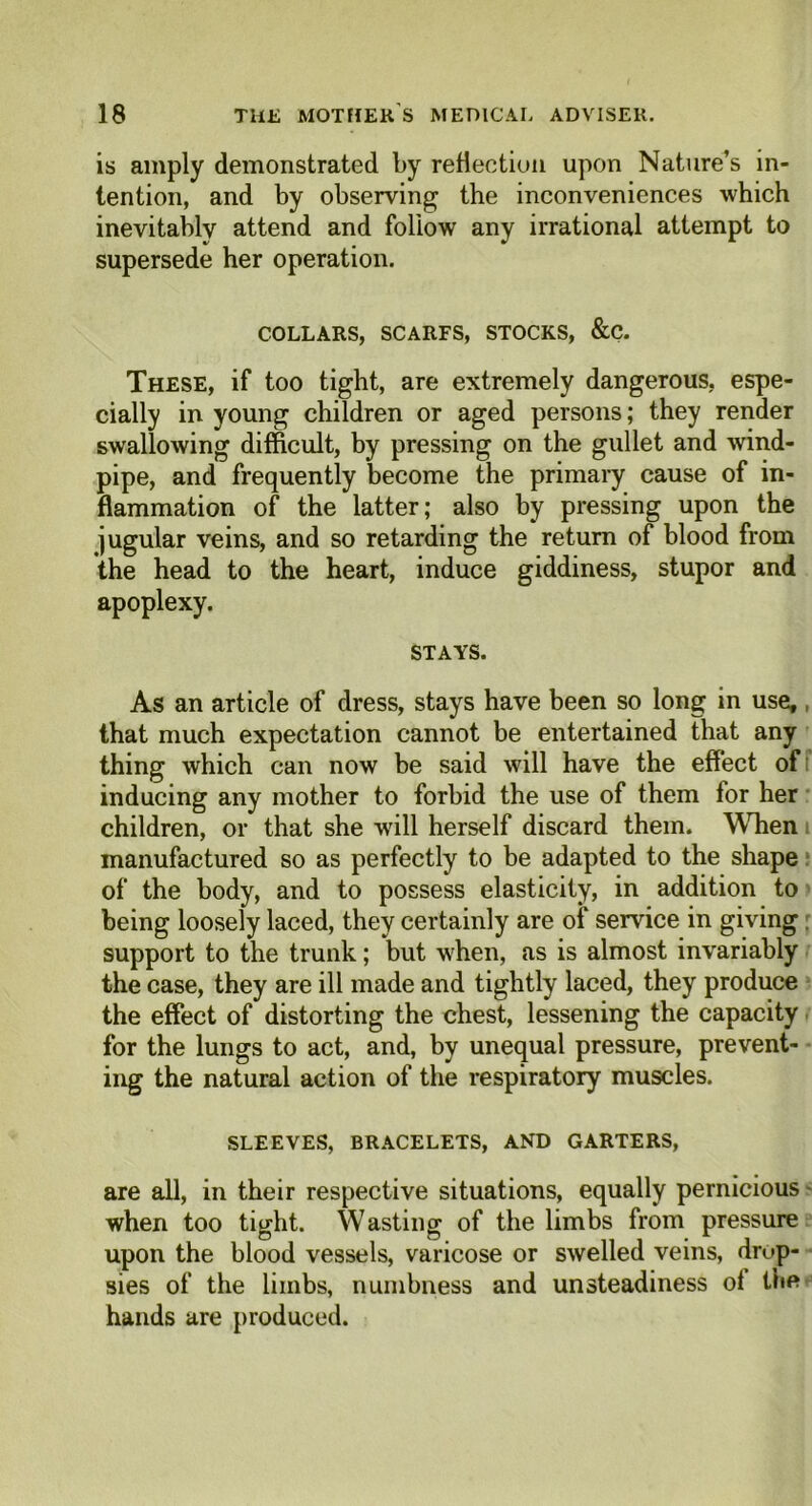 is amply demonstrated by reflection upon Nature’s in- tention, and by observing the inconveniences which inevitably attend and follow any irrational attempt to supersede her operation. COLLARS, SCARFS, STOCKS, &C. These, if too tight, are extremely dangerous, espe- cially in young children or aged persons; they render swallowing difficult, by pressing on the gullet and wind- pipe, and frequently become the primary cause of in- flammation of the latter; also by pressing upon the jugular veins, and so retarding the return of blood from the head to the heart, induce giddiness, stupor and apoplexy. STAYS. As an article of dress, stays have been so long in use,, that much expectation cannot be entertained that any thing which can now be said will have the effect of inducing any mother to forbid the use of them for her children, or that she will herself discard them. When manufactured so as perfectly to be adapted to the shape of the body, and to possess elasticity, in addition to being loosely laced, they certainly are of service in giving support to the trunk; but when, as is almost invariably the case, they are ill made and tightly laced, they produce the effect of distorting the chest, lessening the capacity for the lungs to act, and, by unequal pressure, prevent- ing the natural action of the respiratory muscles. SLEEVES, BRACELETS, AND GARTERS, are all, in their respective situations, equally pernicious when too tight. Wasting of the limbs from pressure upon the blood vessels, varicose or swelled veins, drop- sies of the limbs, numbness and unsteadiness of thft hands are produced.