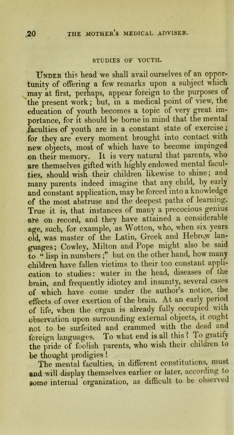 STUDIES OF YOUTH. Under this head we shall avail ourselves of an oppor- tunity of offering a few remarks upon a subject which may at first, perhaps, appear foreign to the purposes of the present work; but, in a medical point of view, the education of youth becomes a topic of very great im- portance, for it should be borne in mind that the mental faculties of youth are in a constant state of exercise ,* for they are every moment brought into contact with new objects, most of which have to become impinged on their memory. It is very natural that parents, who are themselves gifted with highly endowed mental facul- ties, should wish their children likewise to shine; and many parents indeed imagine that any child, by early and constant application, may be forced into a knowledge of the most abstruse and the deepest paths of learning. True it is, that instances of many a precocious genius are on record, and they have attained a considerable age, such, for example, as Wotton, who, when six years old, was master of the Latin, Greek and Hebrew lan- guages ; Cowley, Milton and Pope might also be said to “ lisp in numbers but on the other hand, how many children have fallen victims to their too constant appli- cation to studies: water in the head, diseases of the brain, and frecjuentlv idiotcy and insanity, several cases of which have come under the authors notice, the effects of over exertion of the brain. At an early period of life, when the organ is already fully occupied with observation upon surrounding external objects, it ought not to be surfeited and crammed with the dead and foreign languages. To what end is all this ? To gratify the pride of foolish parents, who wish their children to be thought prodigies ! The mental faculties, in different constitutions, must and will display themselves earlier or later, according to some internal organization, as difficult to be observed