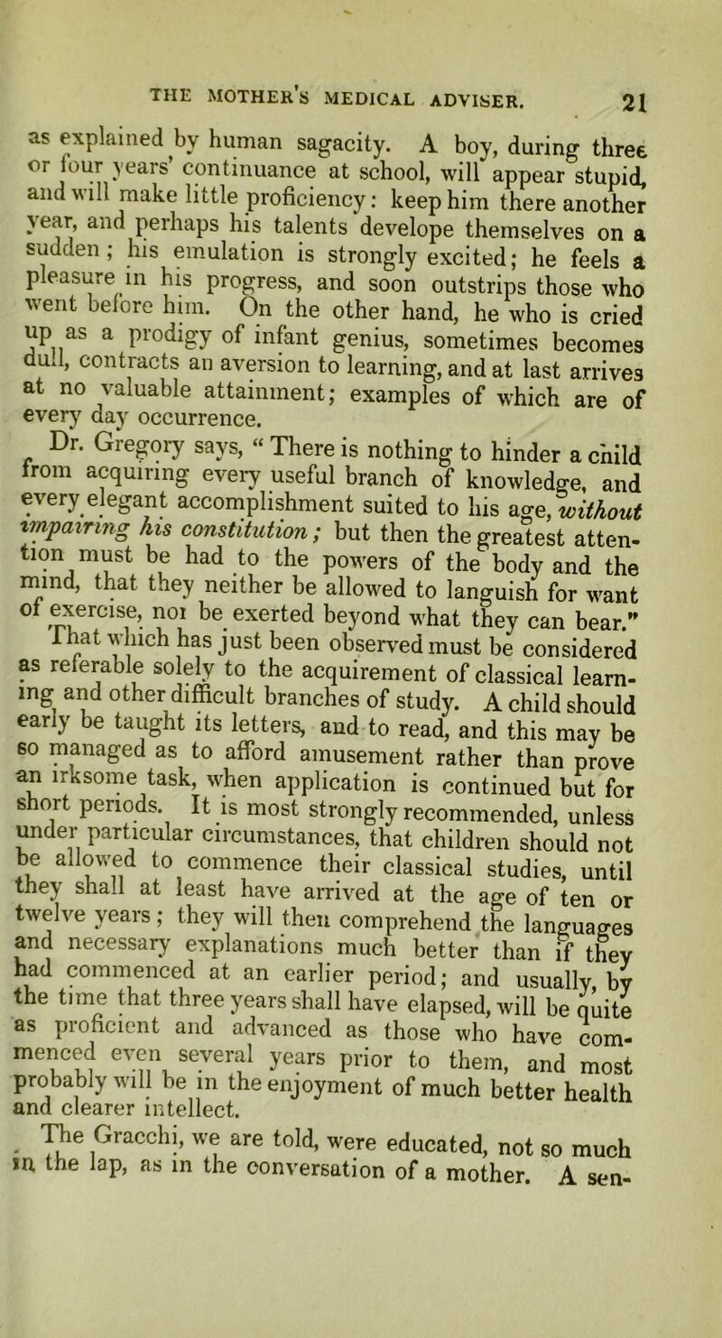 as explained by human sagacity. A boy, during three or lour years continuance at school, will appear stupid, and will make little proficiency: keep him there another year, and perhaps his talents develope themselves on a sudden; his emulation is strongly excited; he feels a pleasure in his progress, and soon outstrips those who went belore him. On the other hand, he who is cried up as a prodigy of infant genius, sometimes becomes dud, contracts an aversion to learning, and at last arrives at no valuable attainment; examples of which are of every day occurrence. Dr. Gregory says, “ There is nothing to hinder a child from acquiring every useful branch of knowledge, and every elegant accomplishment suited to Ins we, without impairing his constitution ; but then the greatest atten- tion must be had to the powers of the body and the mind, that they neither be allowed to languish for want of exercise, noi be exerted beyond what they can bear.” 1 hat which has just been observed must be considered as referable solely to the acquirement of classical learn- ing and other difficult branches of study. A child should early be taught its letters, and to read, and this may be so managed as to afford amusement rather than prove an irksome task, when application is continued but for short periods. It is most strongly recommended, unless under particular circumstances, that children should not be allowed to commence their classical studies, until they shall at least have arrived at the age of ten or twelve years; they will then comprehend the languages and necessary' explanations much better than if they had commenced at an earlier period; and usually by the time that three years shall have elapsed, will be quite as proficient and advanced as those who have com- meiuC(u eV<n\ se.ver^ years Prior to them, and most probably will be m the enjoyment of much better health and clearer intellect. The Gracchi, we are told, were educated, not so much m the lap, as in the conversation of a mother. A sen-