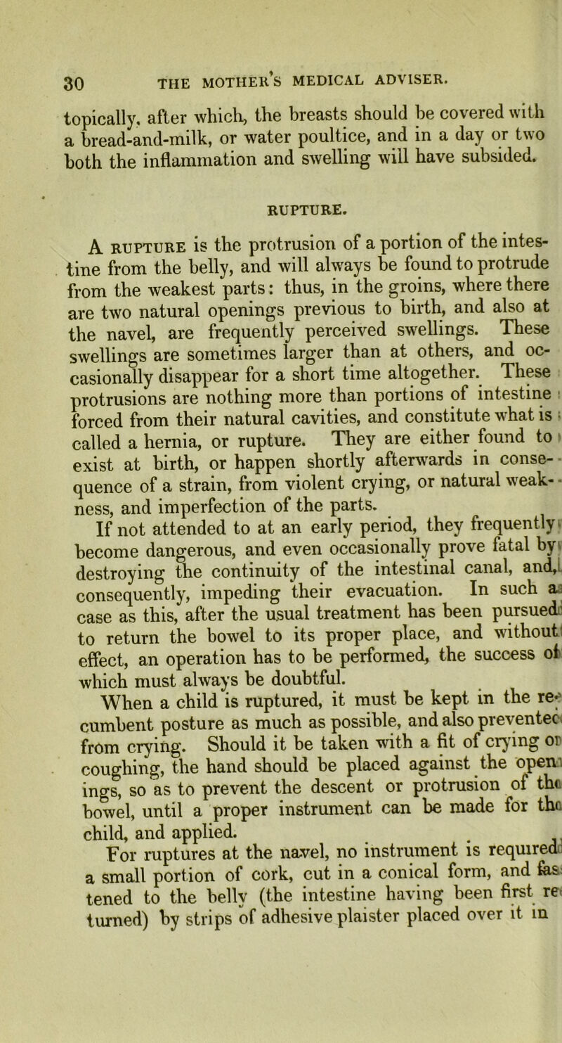 topically, after which, the breasts should be covered with a bread-and-milk, or water poultice, and in a day or two both the inflammation and swelling will have subsided. rupture. A rupture is the protrusion of a portion of the intes- tine from the belly, and will always be found to protrude from the weakest parts: thus, in the groins, where there are two natural openings previous to birth, and also at the navel, are frequently perceived swellings. These swellings are sometimes larger than at others, and oc- casionally disappear for a short time altogether. These protrusions are nothing more than portions of intestine forced from their natural cavities, and constitute what is called a hernia, or rupture. They are either found to exist at birth, or happen shortly afterwards in conse- quence of a strain, from violent crying, or natural weak- ness, and imperfection of the parts. If not attended to at an early period, they frequently become dangerous, and even occasionally prove fatal by\ destroying the continuity of the intestinal canal, and,! consequently, impeding their evacuation. In such a case as this, after the usual treatment has been pursued’ to return the bowel to its proper place, and without: effect, an operation has to be performed, the success of which must always be doubtful. When a child is ruptured, it must be kept in the re-5 cumbent posture as much as possible, and also preventec from crying. Should it be taken with a fit of crying or coughing, the hand should be placed against the open' ings, so as to prevent the descent or protrusion of the bowel, until a proper instrument can be made for the child, and applied. For ruptures at the navel, no instrument is required a small portion of cork, cut in a conical form, and fes tened to the belly (the intestine having been first re< turned) by strips of adhesive plaister placed over it in