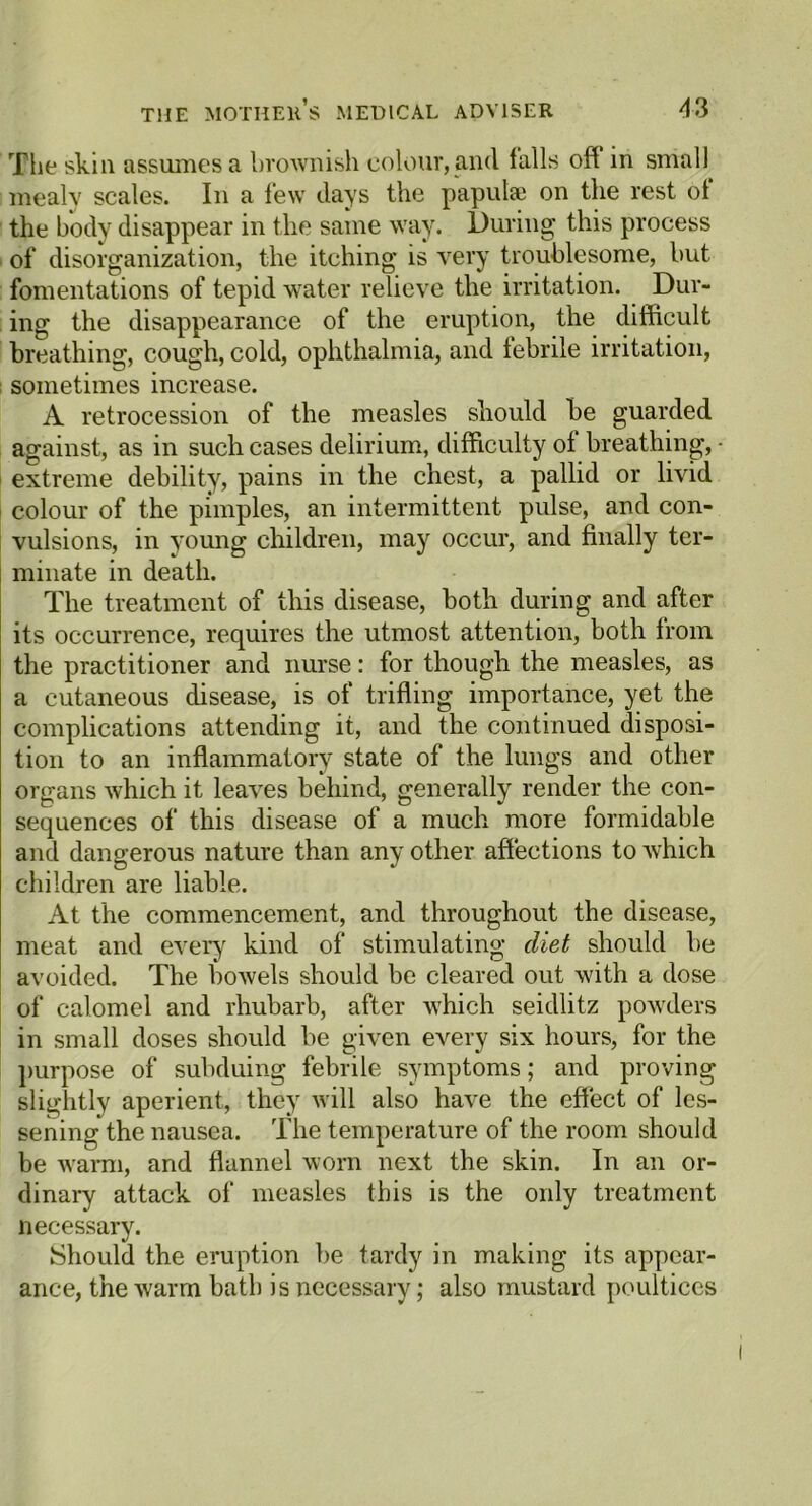 The skill assumes a brownish colour, and falls off in small mealy scales. In a few days the papulae on the rest of the body disappear in the same way. During this process of disorganization, the itching is very troublesome, hut fomentations of tepid water relieve the irritation. Dur- ing the disappearance of the eruption, the difficult breathing, cough, cold, ophthalmia, and febrile irritation, sometimes increase. A retrocession of the measles should be guarded against, as in such cases delirium, difficulty of breathing, • extreme debility, pains in the chest, a pallid or livid colour of the pimples, an intermittent pulse, and con- vulsions, in young children, may occur, and finally ter- minate in death. The treatment of this disease, both during and after its occurrence, requires the utmost attention, both from the practitioner and nurse: for though the measles, as a cutaneous disease, is of trifling importance, yet the complications attending it, and the continued disposi- tion to an inflammatory state of the lungs and other organs which it leaves behind, generally render the con- sequences of this disease of a much more formidable and dangerous nature than any other affections to which children are liable. At the commencement, and throughout the disease, meat and every kind of stimulating diet should be avoided. The bowels should be cleared out with a dose of calomel and rhubarb, after which seidlitz powders in small doses should be given every six hours, for the purpose of subduing febrile symptoms; and proving slightly aperient, they will also have the effect of les- sening the nausea. The temperature of the room should be warm, and flannel worn next the skin. In an or- dinary attack of measles this is the only treatment necessary. Should the eruption be tardy in making its appear- ance, the warm bath is necessary; also mustard poultices