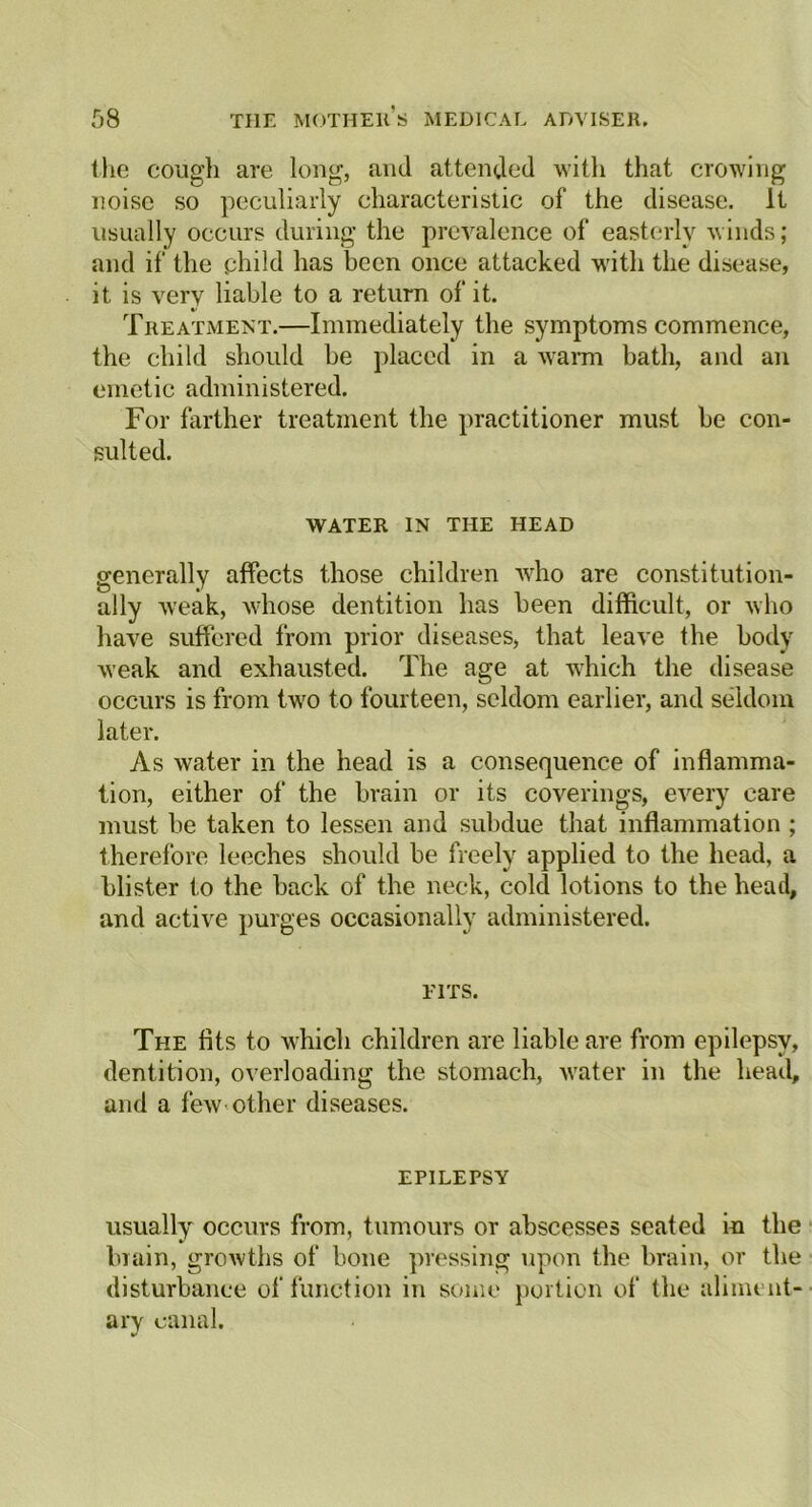 the cough are long, and attended with that crowing noise so peculiarly characteristic of the disease. It usually occurs during the prevalence of easterly winds; and if the phild has been once attacked with the disease, it is very liable to a return of it. Treatment.—Immediately the symptoms commence, the child should be placed in a warm bath, and an emetic administered. For farther treatment the practitioner must be con- sulted. WATER IN THE HEAD generally affects those children who are constitution- ally weak, whose dentition has been difficult, or who have suffered from prior diseases, that leave the body weak and exhausted. The age at which the disease occurs is from two to fourteen, seldom earlier, and seldom later. As water in the head is a consequence of inflamma- tion, either of the brain or its coverings, every care must be taken to lessen and subdue that inflammation ; therefore leeches should be freely applied to the head, a blister to the back of the neck, cold lotions to the head, and active purges occasionally administered. FITS. The fits to which children are liable are from epilepsy, dentition, overloading the stomach, water in the head, and a few other diseases. EPILEPSY usually occurs from, tumours or abscesses seated in the brain, growths of bone pressing upon the brain, or the disturbance of function in some portion of the aliment- ary canal.