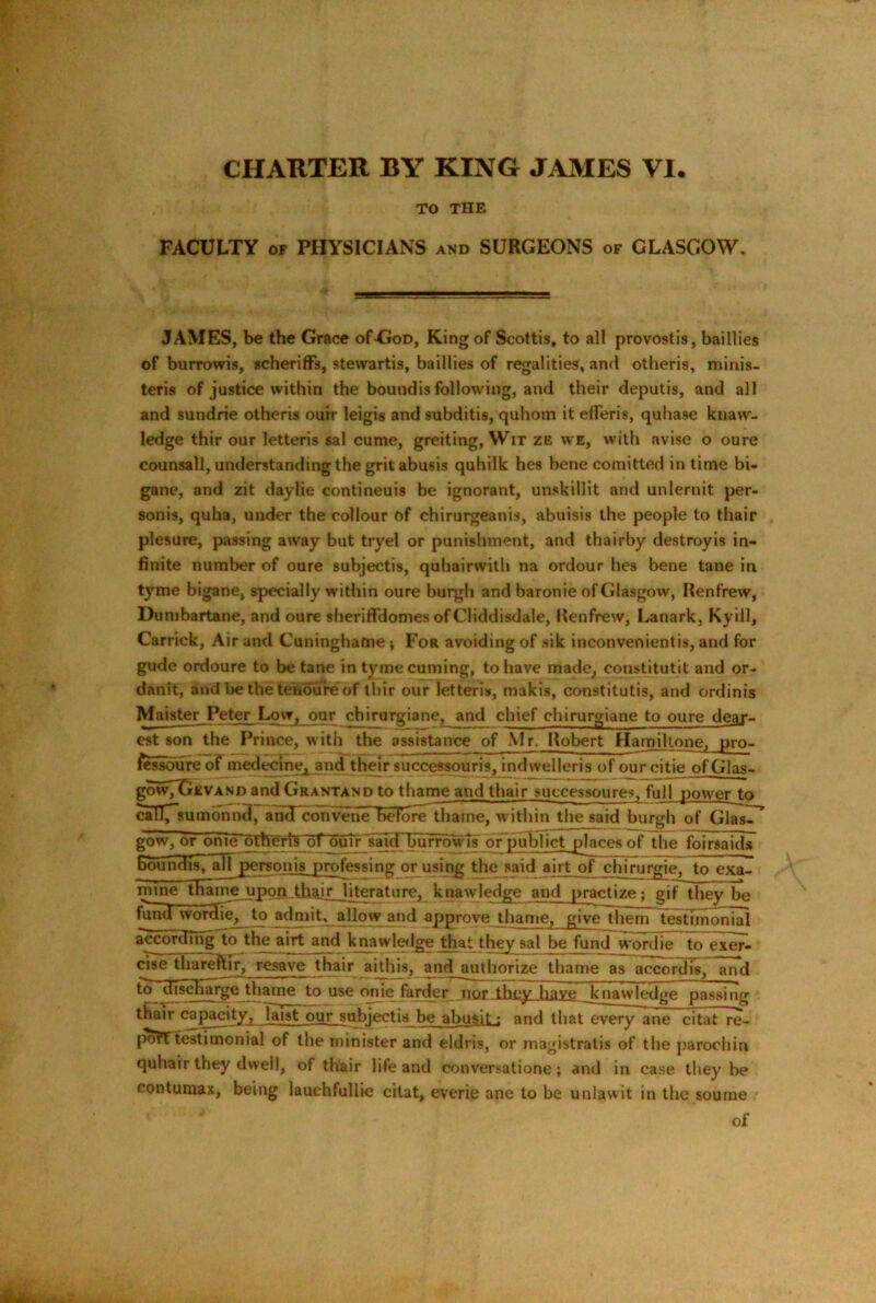 CHARTER BY KING JAMES VI. TO THE FACULTY OF PHYSICIANS and SURGEONS of GLASGOW. JAMES, be the Grace of-GoD, King of Scottis, to all provostis, baillies of burrowis, scherifFs, stewartis, baillies of regalities, and otheris, minis- teris of justice within the boundis following, and their deputls, and all and sundrie otheris ouir leigis and subditis, quhom it efferis, quhase knaw- ledge thir our letteris sal cume, greiting, Wit ze we, with avise o oure counsall, understanding the grit abusis quhilk hes bene comitted in time bi- gane, and zit daylie contineuis be ignorant, unskillit and unlernit per- sonis, quha, under the collour of chirurgeanis, abuisis the people to thair plesure, passing away but tryel or punishment, and thairby destroyis in- finite number of oure subjectis, quhairwith na ordour hes bene tane in tyme bigane, specially within oure burgh and baronie of Glasgow, Renfrew, Dumbartane, and oure sheriffdomes of Cliddisdale, Renfrew, Lanark, Kyill, Carrick, Air and Cuninghafne; For avoiding of sik inconvenientis, and for gude ordoure to be tane in tymecuming, to have made, constitutit and or- danit, and be the tenure of ihir our letteris, makis, constitutis, and ordinis Maister Peter Low, our chirurgiane, and chief chirurgiane to oure dear- est son the F^rince, with the assistance of Mr. Robert Hamillone, pro- fcssoiire^^mededne, and thdr successouris, indwelleris of our citie of Glas- gowTGzvAND and Grantand to thame and thair successoures^ full power to callT'sumonnd, and convene befoTe^ame, within the said burgh of Glas^^ gow, or onie otheris bf julr 'slndnburro^s oTpudijict places of the foirsaids boundis, ^piersonis professing or using^^said airt of chirurgie. to exal mine {Fame upon thair literature, knawledge and practize; gif they be f^d wordie, to admit, allow and approve thame, give them t^tTrnonial accordmgT^he airt and knawletlge that they sal be fund wordie to exer- cise thareftir, resave thair aithis, and authorize thame as accord is, and to^’^iscR^e to use onie farder nor they have knawledge passing thair c^p^ty, laist our subjectis be^^busil: and that every ane citat re- port testimonial of the minister and eldris, or magistratis of the parochin quhair they dwell, of thair life and conversatione; and in case they be contumax, being lauchfullie citat, everip ane to be unlawit in the soume of