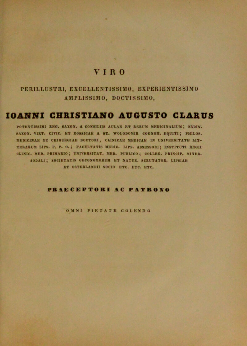 VIRO PERILLUSTRI, EXCELLENTISSIMO, EXPERIENTISSIMO AMPLISSIMO, DOCTISSIMO, lOANNI CHRISTIANO AUGUSTO CLARUS POTKXT1S81.1I1 SBC. 8AXOX. A COXSILllS ACLAR ET BERLM MEDICINALIUM; ORDIN. SAXON. TIRT. CiriC. ET ROBSICAB A ST. WOLODOMIR COONOM. EQUITI; PHIL08. MEDICINAE ET CHIRURGIAE DOCTORI, CLINICAE MEDICAE IN UNIVERSITATE LIT- TERARUM LIPS. P. P. O. ; FACULTATIS MEDIC. LIP8. ASSESSORI; INSTITUTI REGII CLINIC. MED. primario; UNIVERSITAT. MED. PUBLICO; COLLBG. PRINCIP. MINER. sodali; SOCIETATIS OECONOMORUM ET NATUR. SCRUTATOR. LIPSIAE ET OSTBRLANDII SOCIO ETC. ETC. KTC. PB.%E C EP TO B 1 AC PATBOKO OMNI PIETATE COLENDO