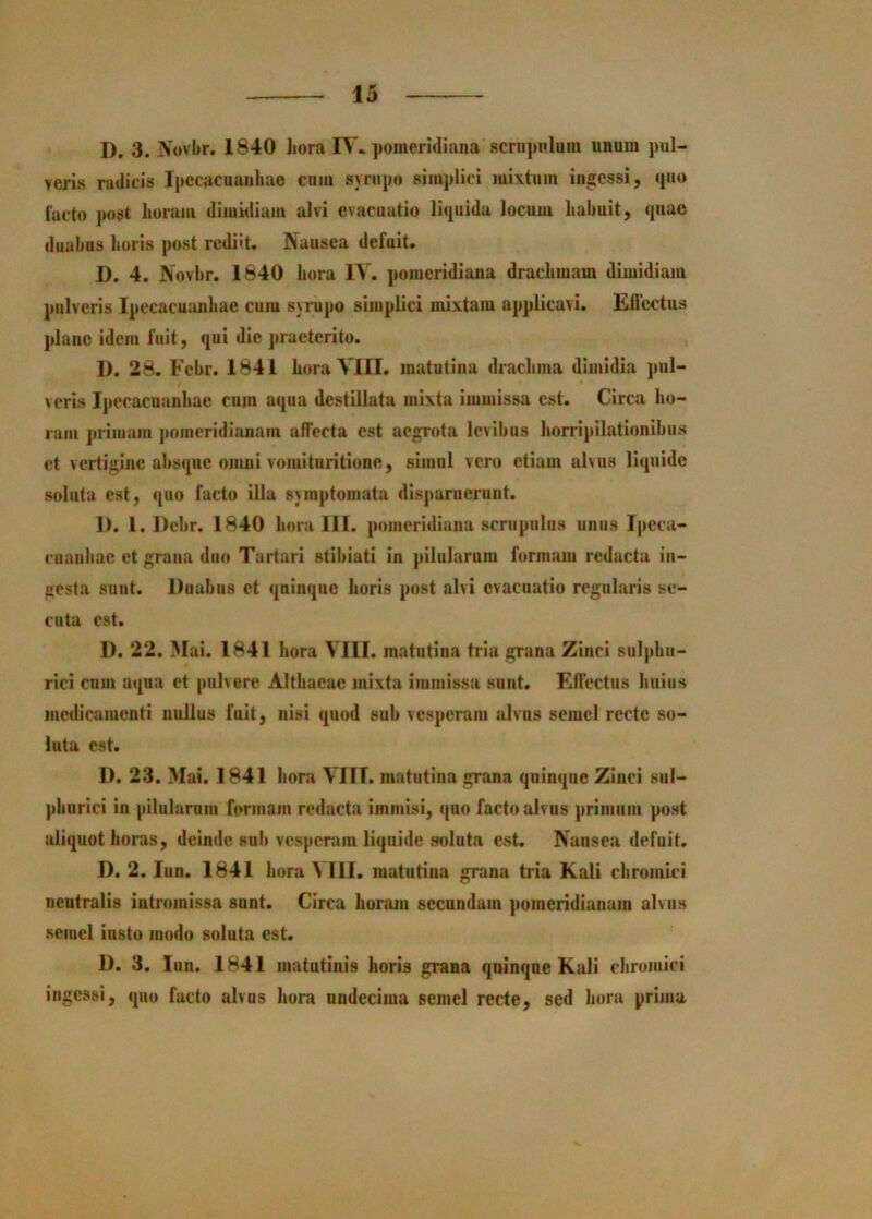 D. 3. jVovbr. 1840 liora FS\ jiomeridiana scnijmlum unum pul- verLs radicis Ipecacuauhao cum syrupo simjdici mixtum ingessi, quo facto j)ost horam dimidiam alvi evacuatio liquida locum habuit, quae duabus horis post rediit. Nausea defuit, I). 4. Novhr. 1840 hora IV. pomeridiana drachmam dimidiam pulveris Ipecacuanhae cum synipo simplici mixtam applicavi. Eflcctus plauc idem fuit, qui dic praeterito. D. 28, Fcbr. 1841 hora VllI. matutina drachma dimidia pul- veris Ipecacuanhae cum aqua destillata mixta immissa est. Circa ho- ram primam pomeridianain affecta est aegrota levibus horripilationibus et vertigine absque onuii vomitiiritione, simul vero etiam alvus liquide soluta est, quo facto illa symptomata disjmrnerunt. 1). l. Debr. 1840 hora 111. pomeridiana scrupulus unus Ipeca- cuauhac et grnua duo Tartari stibiati in ]>ilularum formam redacta in- gesta sunt. Duabus et qninque horis post alvi evacuatio regularis se- cuta est. D. 22. Mai. 1841 hora VIII. matutina tria grana Zinci sulphu- rlci cnni aqua et pulvere Althaeae mixta immissa sunt. Effectus huius medicamenti nullus fuit, nisi quod sub vesperam Jilvns semel recte so- lutu est, I). 23. Mai. 1841 hora VIII. matutina grana qninque Zinci sul- phurici in pilularum formam redacta immisi, quo facto alvus primum post iiliquot horas, deinde sui» vesperam liquide .soluta est, Nansea defuit. D. 2. lun. 1841 hora ^ 111, matutina grana tria Kali chromiei neutralis intromissa sunt. Circa horam secundum pomeridianam alvus semel insto modo soluta est. D. 3. lun. 1841 matutinis horis grana qninque Kali chromiei ingessi, quo facto alvus hora undecima semel recte, sed hora prima