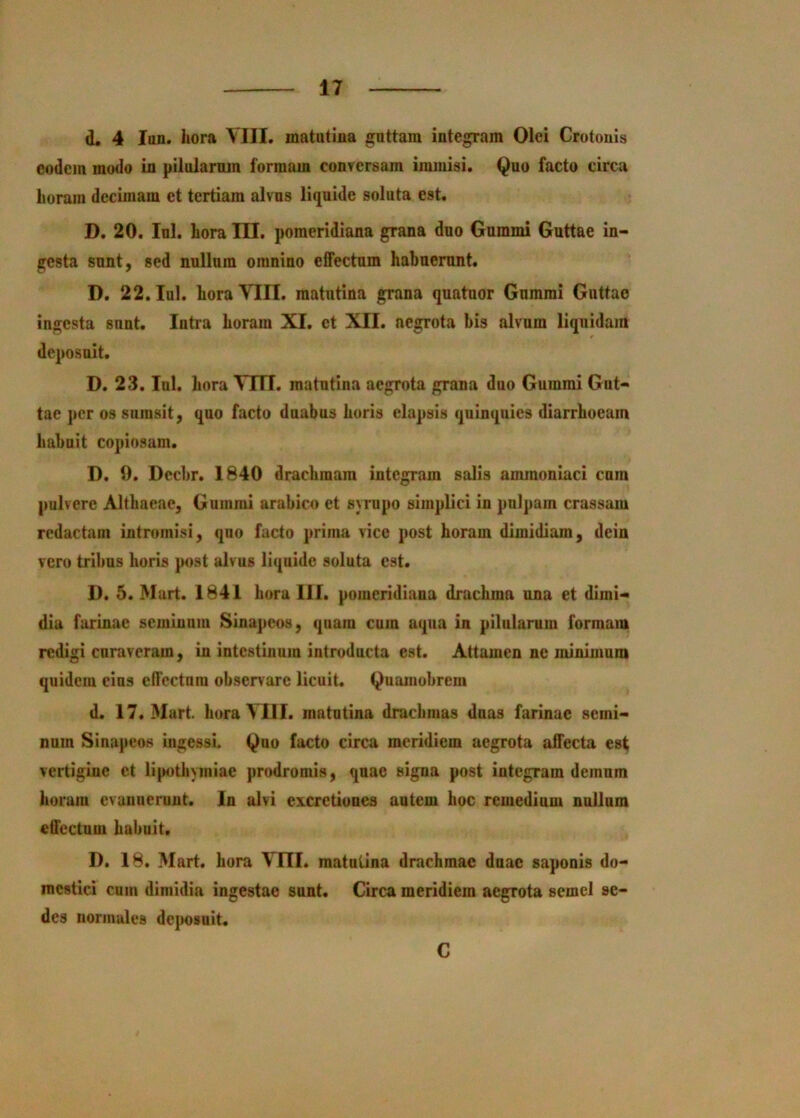 d. 4 Iim. hora VIII. matutina guttam integram Olei Crotonis eodem modo in pilularnm formam con?ersam immisi. Quo facto circa horam decimam et tertiam alvus liquide soluta est. D. 20. Ini. hora III. pomeridiana grana duo Gummi Guttae in- gesta snnt, sed nullum omnino effectum habuerunt. D. 22. lul. hora VIII. matutina grana quatuor Gummi Guttae ingesta snnt. Intra horam XI. et XII. aegrota bis alvum liquidam D. 23. Ini. hora VIII. matutina aegrota grana duo Gummi Gut- tae ])cr os sumsit, quo facto duabus horis elapsis quinquies diarrhoeam habuit copiosam. D. 9. Dccbr. 1840 drachmam integram salis ammonlaci cura pulvere Althaeae, Gummi arabico et syrnpo simplici in pn)]>am crassam redactam intromisi, quo facto prima vice post horam dimidiam, dein vero tribus horis jmst alvus liquide soluta est. D. 5. Mart. 1841 hora III. pomeridiana drachma una et dimi- dia farinae seminum Sinapeos, quam cum aqua in pilularum formam redigi curaveram, in intestinum introducta est. Attamen ne minimum quidem eius effectum observare licuit. Quamobrem d. 17. Murt. hora VllI. matutina drachmas duas farinae semi- num Sinapeos ingessi. Quo facto circa meridiem aegrota affecta est vertigine ct lipothymiae prodromis, quae signa post integram demnm horum evanuerunt. In alvi excretiunes autem hoc remedium nullum effectum habuit. D. 18. Mart. hora VITI, matutina drachmae dnae saponis do- mestici cum dimidia ingestae sunt. Circa meridiem aegrota semel se- des normales dejmsuit. C