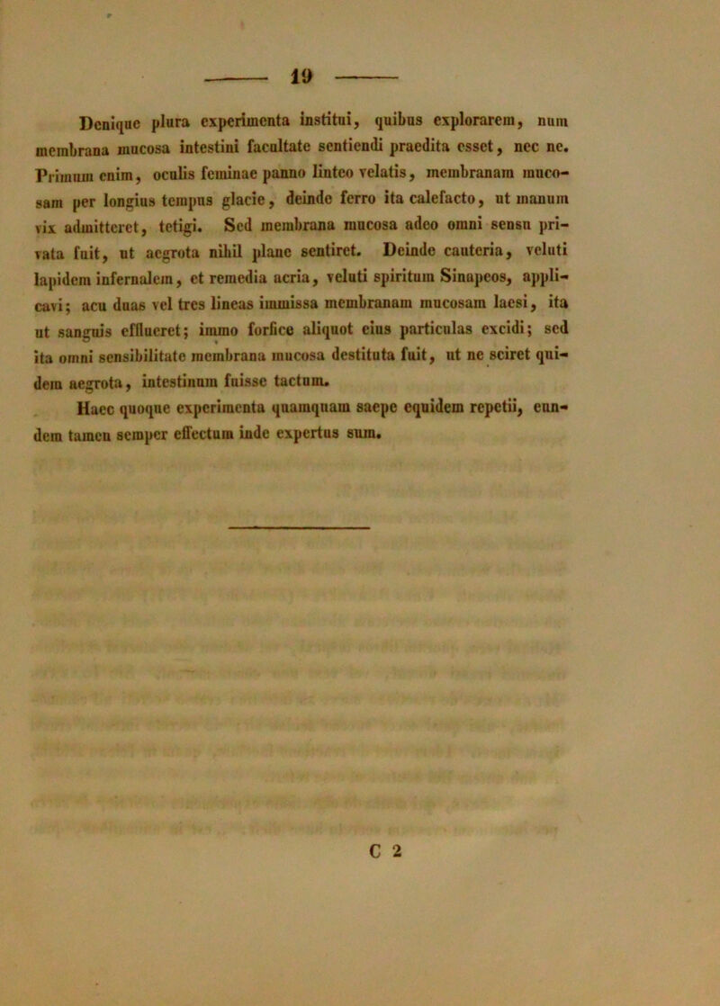 Denique plura experimenta institui, quibus explorarem, nutn membrana mucosa intestini facultate sentiendi praedita esset, nec ne. Pi linuni enim, oculis feminae panno linteo velatis, membranam muco- sam per longius tempus glacie, deinde ferro ita calefacto, ut manum vix admitteret, tetigi. Sed membrana mucosa adeo omni sensu pri- vata fuit, ut aegrota nibil plane sentiret. Deinde cauteria, veluti lapidem infernalem, et remedia acria, veluti spiritum Sinnpeos, appli- cavi; acu duas vel tres lineas immissa membranam mucosam laesi, ita ut sanguis efflueret; immo forfice aliquot eius particulas excidi; sed ita omni sensibilitate membrana mucosa destituta fuit, ut ne sciret qui- dem aegrota, intestinum fuisse tactum. Haec quoque experimenta quamquam saepe equidem repetii, eun- dem tamen seroper elTectum inde expertus sura. C 2