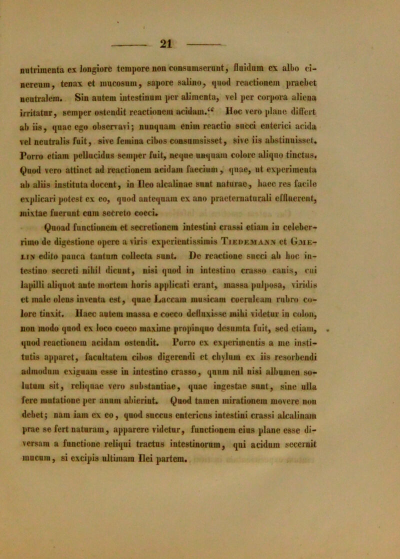 nutrimenta ex longiore tempore non consuniserunt, fluidum ex albo ci- nereum, tenax et mucosum, sapore salino, quod reactionem praebet neutralem. Sin autem intestinum per alimenta, vel per corpora aliena irritatur, semper ostendit reactionem acidam.‘^ Hoc vero plane diflert ab iis, quae ego observavi; nunquam enim reactio succi enterici acida vel neutralis fuit, sive femina cibos consninsisset, sive iis abstinuisset. Porro etiam pellucidus semper fuit, neque unquam colore aliquo tinctus. <^uod vero attinet ad reactionem acidam faecium, quae, ut experimenta ab aliis instituta docent, in Ileo alcalinae sunt naturae, baec res facile explicari potest ex eo, quod antequam ex ano praeternaturali erfluerent, mixtae fuerunt cum secreto cocci. Quoad functionem et secretionem intestini crussi etiam in celeber- rimo de digestione opere a viris expcrientissiinis Tjedexiaxn et G.vie- XIN edito pauca tantum collecta sunt. De reactione succi ab boc in- testino secreti nibil dicunt, nisi quod io intestino crasso canis, cui lapilli aliquot autc mortem horis applicati erant, massa puljiosa, viridis et male olens inventa est, quae Laccam musicam coeruleam rubro co- lore tinxit. Haec autem massa e cocco defluxisse luibi videtur iu colon, non modo quod ex loco cocco maxime propinquo dcsunita fuit, sed etiam, • quod reactionem acidam ostendit. Porro cx experimentis a me insti- tutis apparet, facultatem cibos digerendi ct cbylum ex iis resorbendi admodum exiguam esse in intestino crasso, qnnm nU nisi albumen so- lutum sit, reliquae vero substantiae, quae ingestae sunt, sine ulla fere mutatione per anum abierint. Quod tamen mirationem movere non debet; nam iam ex eo, quod succus entericus intestini crassi alcalinam prae se fert nataram, apparere videtur, fuuetioaem eius plane esse di- versam a functione reliqui tractus intestinorum, qui acidum secernit mucum, si excipis ultimam Ilei partem.