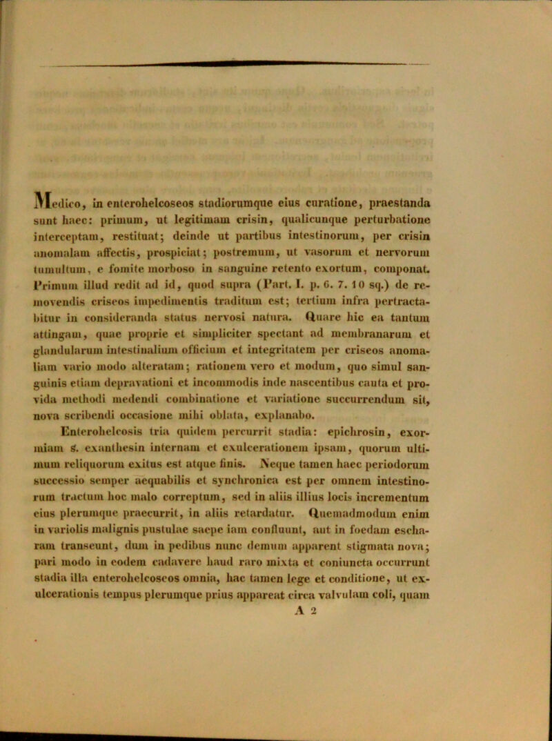 sunt haec: priuiuni, nt legitimam crisin, qualicunque perturbatione inlerceptani, restituat; deinde ut partibus intestinorum, per crisin aiioiiudam affectis, prospiciat; postremuiii, ut vasoruni et nervorum tumultuiii, e foinite morboso in sanguine retento exortum, coiupoiiat. Priinuiii illud redit ad id, quod supra (Pari. 1. p. G. 7. 10 sq.) de rc- inovendis criseos impedimeutis traditum est; terlium infra pertracta- bitur ill consideraiida status nervosi natura. Quare Jiic ea taiitum Httingam, quae proprie et simpliciter spectant ad membranaruiu et glandularuin intcstinaliuju ofticium et integrilatem per criseos anoma* liain vario modo altcratain; rationem vero et modum, quo simul san- guinis etiaiii depravation! et incommodis inde nascentibus cauta et pro- vida metbodi medeudi coinbinatiune et variatione succurrendum sit, nova scribcndi occasione iiiibi oblata, expianabo. Enterobclcosis tria quidein percurrit stadia; epiclirosin, exor- luiaiii g. cxautbesin internam et cxulceratioueiii ipsain, quorum ulti- luum reliquorum exilus est atque finis. JXeque tamen haec periodorum successio semper aequabilis et syncbronica est per omneiii intestino- ruin tractum hoc malo correptuin, sed in aliis illius locis incrementum eius plerumque praecurrit, in aliis retardatur. Cluemadniodum enim in variolis malignis pustulae saepe iani conflouut, nut in foedain escba* ram transeunt, diuu in pedibus nunc demum apparent stigmata nova; pari modo in eodem cadavere baud raro mixta et coniuncta occurrunt stadia ilia enterobelcoscos omnia, bac tamen lege et conditione, ut ex- ulceratiouis tempus plerumque prius apparent circa valvulam coli, quam A 2