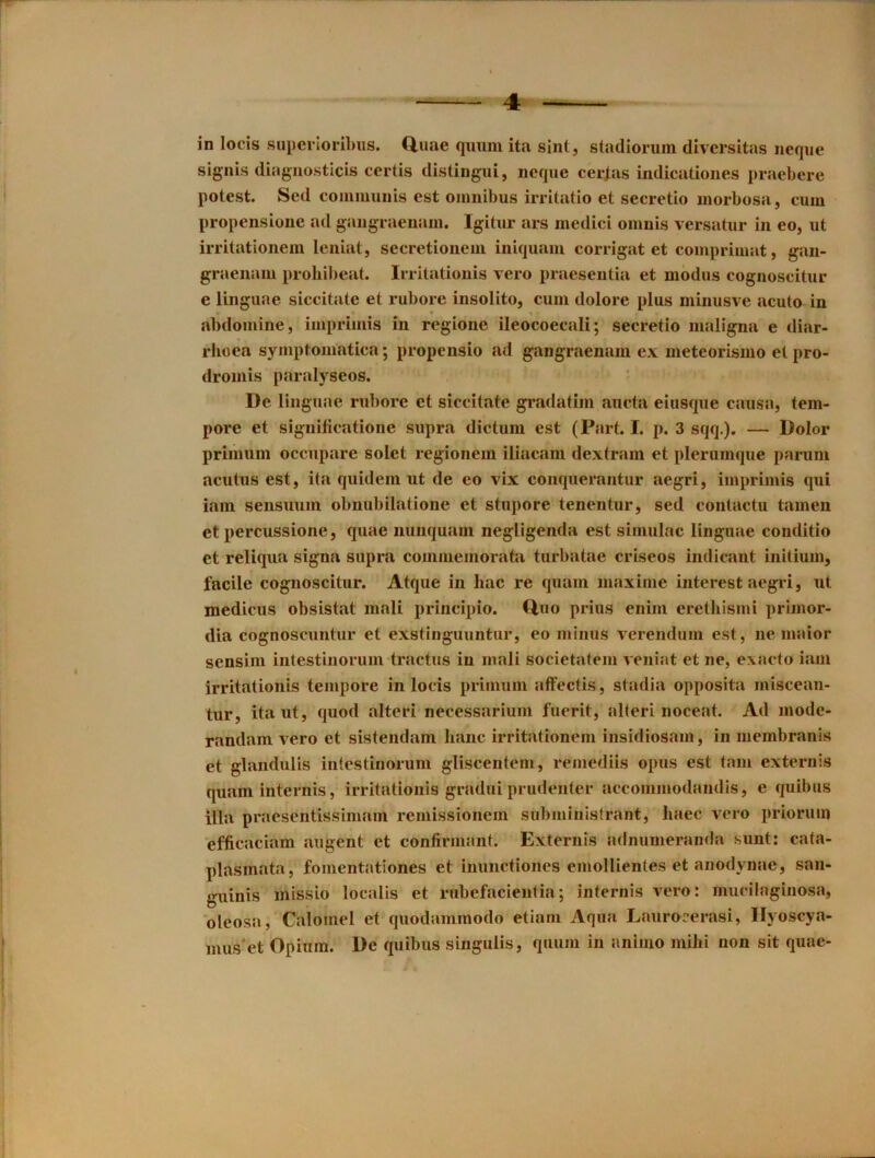 in locis siipei loribiis. duae quiim ita sint, stadionim diversitas neque signis diagiiosticis certis distingui, neque cer^as indicationes praebere potest. Sed eoniiuuiiis est omnibus irrilatio et secretio morbosa, cum propensLone ad gangraenam. Igitur ars niedici omuLs versatur in eo, ut irritationem leniat, secretionein iiiiquam corrigat et comprimat, gan- graenaiu prohil)eat. Iiritationis vero praesentia et modus cognoscitur e linguae siccitate et rubore insolito, cum dolore plus minusve acuto in abdomine, imprimis in regione ileocoecali; secretio maligna e diar- rhoea symptomatica; propensio ad gangraenam ex meteorismo et pro- dromis paralyseos. De linguae rubore et siccitate gradatim aucta eiusque causa, tem- pore et significatione supra dictum est (Part. I. p. 3 sqq.). — Dolor priiniim occupare solet regionein iliacam dextram et plerumque paruni acutns est, ita quidein ut de eo vix conquerantur aegri, imprimis qui iain sensuum obnubilatione et stupore tenentur, sed contactu tainen et percussione, quae imiiquaui negligenda est simulac linguae conditio et reliqua signa supra commemorata turbatae criseos indicant initium, facile cognoscitur. Atque in hac re quam niaxime interest aegri, ut medicus obsistat mali principio. duo priiis enini erethismi primor- dia cognoscuntur et exstinguuntur, eo minus verendum est, ne maior sensim intestinoruin tractus in mali societatem veniat et ne, exacto iam irritationis tempore in locis primuni affectis, stadia opposita miscean- tur, itaut, quod alteri necessarium fuerit, alleri noceat. Ad mode- randam vero et sistendam Iianc irritationem insidiosam, in membranis et glandulis intestinorum gliscentem, remediis opus est tain externis quam internis, irritationis gradui prudenter accommodandis, e quibus ilia praesentissimam reniissionem subministrant, haec vero priorum efficaciam augent et confirmant. Externis adnumeranda sunt: cata- plasmata, fomentationes et inunctiones emollientes et anodynae, san- guinis missio localis et rnbefacientia; internis vero: mucilaginosa, oleosa, Calomel et quodammodo etiam Aqua Laurocerasi, Ilyoscya- mus'et Opium. De quibus singulis, quum in animo mihi non sit quae-