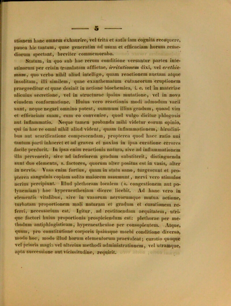 stionem lianc omnem exhaurire, vel trita et satis iam cognita recoqiicre, pauca hie lantum, quae generatim ad usum et efficaciam lioruiii reme- dioriim spectant, brevHer cominemorabo. Statiini, in quo sub liac reruni conditione Tersantur partes in(e- stinorum per crisin translatara afflictae, irriiationem dixi, vel eretliis- mum^ quo verbo niJiil aliud iiiteliigo, quam reactioneni auctam atque insolitain, illi simileni, quae exantJiematuni cutaneorum eruptionem praegreditur et quae desinit in actione biocbemica, i. e. vel in niateriae nlicuius secrotione, vel in structurae ipsiiis mutatione, vel in nova eiusdein conformatione. Huius vero reactionis modi admoduin varii sunt, ncque negari omnino potest, suinnuim illiiis gradum, quoad vim et efficaciam suam, cum eo convenire, quod vulgo dicitur plilogosis nut iiiflammatio. Neque tamen probanda milii videtur eorum opinio, qui ill liac re omni nibil aliud vident, quam infiammationem, birudini- bus aut searificatione compescendam, propterca quod haec ratio uni tantiim parti inbaeret et ad gnives et noxias in ipsa curatione errores facile perducit. In ipsa enim reactionis natura, sive ad inllammationem ilia perveuerit, sive ad inferiorem gradum substitcrit, distiiiguenda sunt duo elemeiita, s. factores, quorum alter positus est in vasis, alter in nei^ds. Vasa enim fortius, quam in statu sano, turgescuiit et pro- ])terea sanguinis copiam soldo maiorem assumiint, nen i vero stimulos acrius percipiunt. Illud pletboram localem (s. congestionem aut po- lyaeniiam) hoc byperaestbesiam dicere licebit. Ad banc vero in eleuientis vitalibus, sive in vasonim nervonimque mutua actione, turbatani proportionem mali naturani et gradum et curationeni re- ferri, neeessarium est. Igitur, ad restituendam aequitatem, utri- que factori buius proportionis prospiciendum est; pletJiorae per me- tliodum antiphlogisticam, byperaestbesiae per consopientem. Atque, quum, pro constitutione corporis ipsiusque morbi conditione diversa, modo hoc, modo illud borum elementorum praevaleat; curatio quoque vel prioris magis vel alterius metbodi administrationcm, vel utramque, apta successione aut vicissitudine, requirit.