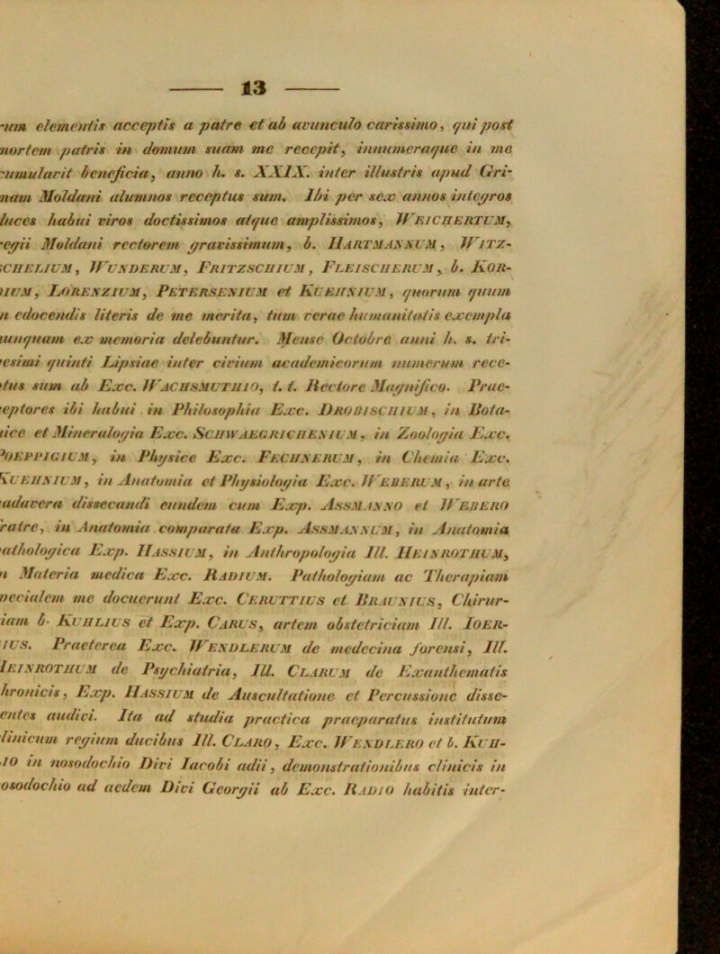 vt?» clemetriis acce/jtis a patre et ab avunculo carhsimo, r/ui post uortem putris in domum suam me reccpit^ innumcraf/uc in me jumularit bcneficia, anno h. s. XXIX. inter illusiris apud Gri- nam Moldani alumnos reccptus sum. Ibi per seas annos intepros luces hahui viros dociissimos atffuo amplissi?nosy IVEicrtERTUM^ 'Cpii Moldani rcctarem pravissimuin, b. IIartmaxm m ^ Witz- '<CIIELIUMi WvXDERUM, FrITZSCIIIUM , FlE/SCIIERUM ^ b. KOR- UUM, Lorexzium^ Petersexium et, Kueiixium ,, ffuornm rjuum n edocendis Uteris dc me merita, turn rerne htununitatis cjccmpla xunf/uum eac mcmoria dclebnntur. Meuse Octubrc unni h. s. tri- 'Csimi f/uinti Upsiae inter civium academicoruni nnnierum. recc- tus sum ab Ease. irACiisMUTiiio, 1.1. Her tore Mapnifico. Prac- eptores ibi habui in Philusophia Ecce. Dhodisctul m in Uota- (ice et Minerulopia Ease. Sciim aegriciiexil m , in Zoolopia E.i c. ^OERPJCiUM y in Phtjsice Ease. Feci/xerl M, in Cheniia Ejcc. \UE1IXIUM, in Anatomia et Physiolopia Escc. U'ererum, in arte adaeera dissecandi eundem cum E.cjt. A.shmaxxo et Were no ratrey in Anatomia. comparata Exp. AssM.ixxUM, in Anatomia utholopica Exp. 11 ass it My in Antbropolopia III. IlEiXROTJWMy u Materia mcdica Exc. Radium. Patholopiam ac Fhcrapiam vecialcm me docucrunt Exc. Ceruttius et Urauxius y Chirur- lam b- Kuiilius et Exp. C'ARUSy artem obstctriciam 111. Ioer- ILS. Pructerca Exc. If ex due rum de mcdecina furensi, Ilf. Ieixrothum de PsijcJnutriuy 111. Clarum de Exantlicmatis hronicis y Exp. IIassium de Auscultatione et Pcrcussione disse- entes audici. Ita ad stadia practica praeparatus institutum Itmcuui repiuin ducibus 111. CuAROy Exc. JEexdlero et b. Kiru- ■10 in nosodochio Did Jacobi adii y dcmonstrationibiis clinicis in osodochio ad aedem Diet Georpii ab Exc. Radio habitis inter-