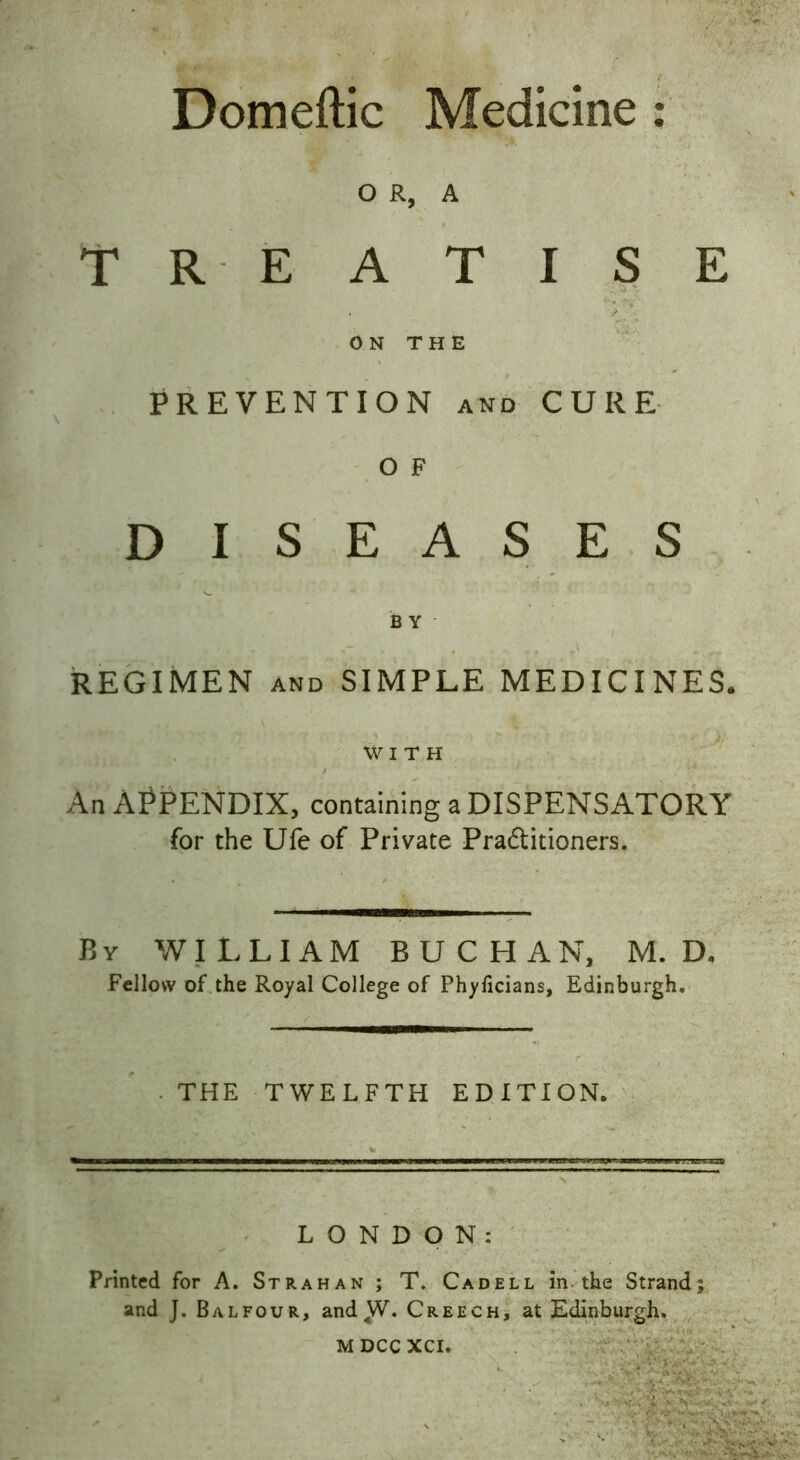 Domeftic Medicine : OR, A TREATISE • * ON THE PREVENTION and CURE O F DISEASES B Y REGIMEN and SIMPLE MEDICINES. WITH An APPENDIX, containing a DISPENSATORY for the Ufe of Private Practitioners. By WILLIAM BUCHAN, M. D. Fellow of the Royal College of Phylicians, Edinburgh. THE TWELFTH EDITION. LONDON: Printed for A. Strahan ; T. Cad ell in the Strand; and J. Balfour, and^V. Creech, at Edinburgh. M DCC XCI.