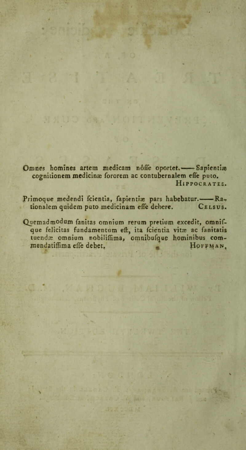 Omnes homines artem medlcam nofle oportet, Saplenti® cognitionem medicinae fororem ac contubernalem efle puto. H IPPOCRATES. Primoque medendi fcientia, fapientiae pars habebatur. Ra-. tionalem quidem puto medicinam efle debere. Celsus. Quemadmodum fanitas omnium rerum pretium excedlt, omnif- que felicitas fundamenttim eft, ita fcientia vitae ac fanitatis tuendae omnium nobiliflima, omnibufque hominibus com- mendatiflima efle debet. n Hoffman,