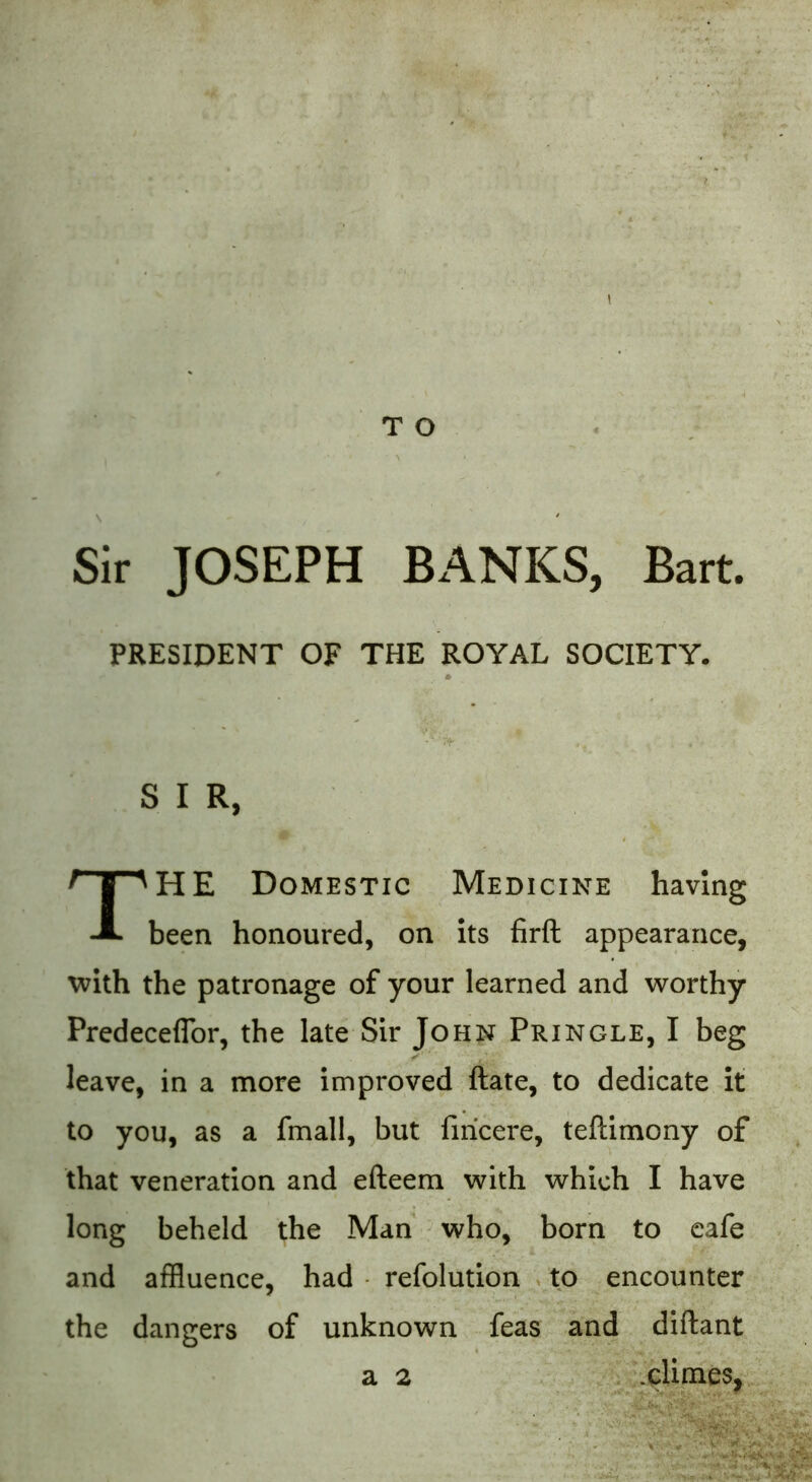 Sir JOSEPH BANKS, Bart. PRESIDENT OF THE ROYAL SOCIETY. % V f S I R, THE Domestic Medicine having been honoured, on its firft appearance, with the patronage of your learned and worthy Predeceflor, the late Sir John Pringle, I beg leave, in a more improved ftate, to dedicate it to you, as a fmall, but firicere, teftimony of that veneration and efteem with which I have long beheld the Man who, born to cafe and affluence, had refolution to encounter the dangers of unknown feas and diftant a 2 .dimes, '