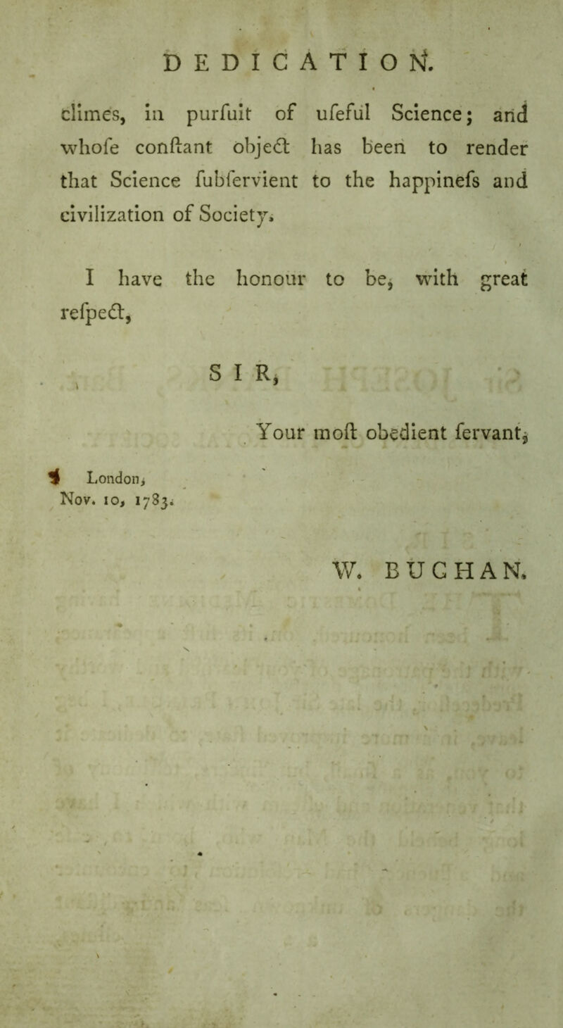 DEDICATION climes, In purfuit of ufeful Science; arid whofe conftant objedt has been to render that Science fubfervient to the happinefs and civilization of Society, I have the honour to be* with great refpedt, S I R, Your mod obedient fervant* London* Nov. io, 1783. W. BUCHAN,