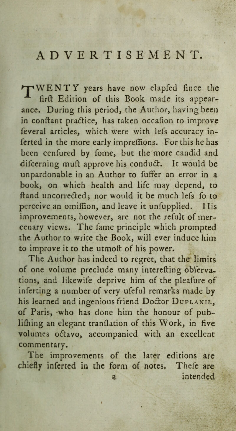 ADVERTISEMENT. WENTY years have now elapfed fince the firft Edition of this Book made its appear- ance. During this period, the Author, having been in conflant pradtice, has taken occafion to improve feveral articles, which were with lefs accuracy in- ferted in the more early imprefiions. For this he has been cenfured by fome, but the more candid and difcerning mull approve his condudt. It would be unpardonable in an Author to fuller an error in a book, on which health and life may depend, to ftand uncorredted; nor would it be much lefs fo to perceive an omifllon, and leave it unfupplied. His improvements, however, are not the refult of mer- cenary views. The lame principle which prompted the Author to write the Book, will ever induce him to improve it to the utmoft of his power. The Author has indeed to regret, that the limits of one volume preclude many interefting obferva- tions, and likewife deprive him of the pleafure of inferring a number of very ufeful remarks made by his learned and ingenious friend Dodtor Duplanil, of Paris, who has done him the honour of pub- lilhing an elegant tranflation of this Work, in five volumes odlavo, accompanied with an excellent commentary. The improvements of the later editions are chiefly inferred in the form of notes, Thefe are intended