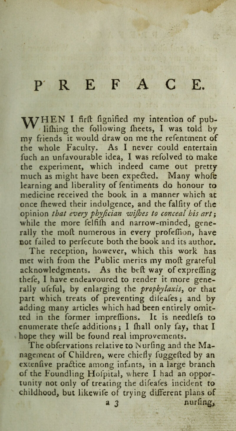 P R E F A C E. VX7HEN I fird fignified my intention of pub- * * lifhing the following fheets, I was told by my friends it would draw on me the refentment of the whole Faculty. As I never could entertain fuch an unfavourable idea, I was refolved to make the experiment, which indeed came out pretty much as might have been expe&ed. Many whofe learning and liberality of fentiments do honour to medicine received the book in a manner which at once fhewed their indulgence, and the falfity of the opinion that every phyfician wijhes to conceal his art; while the more felfifh and narrow-minded, gene- rally the mod numerous in every profefiion, have not failed to perfecute both the book and its author. The reception, however, which this work has met with from the Public merits my mod grateful acknowledgments. As the bed way of exprefling thefe, I have endeavoured to render it more gene- rally ufeful, by enlarging the prophylaxis, or that part which treats of preventing difeafesj and by adding many articles which had been entirely omit- ted in the former impreflions. It is needlefs to enumerate thefe additions s I fhall only fay, that I hope they will be found real improvements. The obfervations relative to Nurfing and the Ma- nagement of Children, were chiefly fuggeded by an excenfive practice among infants, in a large branch of the Foundling Hoipital, where I had an oppor- tunity not only of treating the difeafes incident to childhood, but likewife of trying different plans of a 3 nurfing.