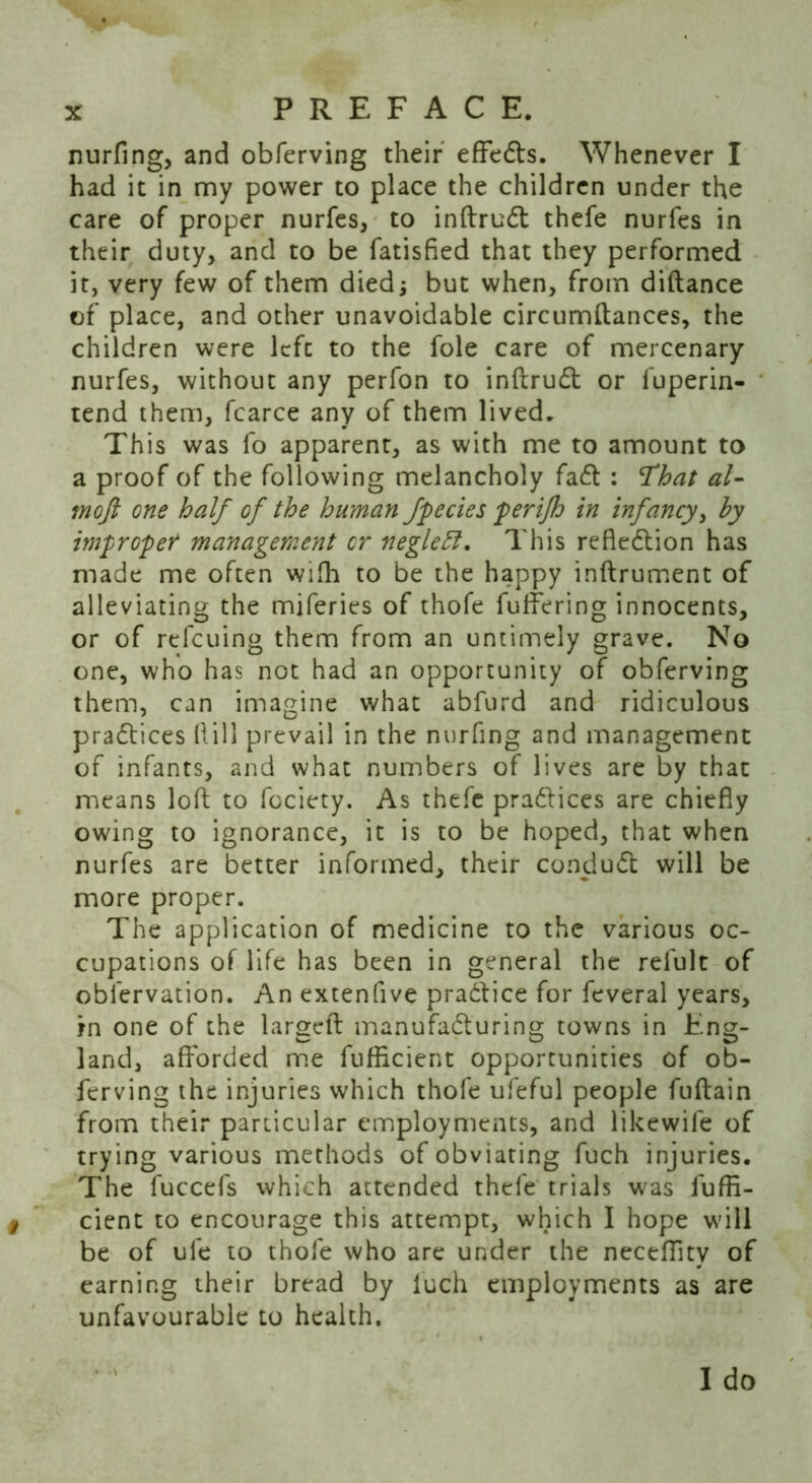 nurfing, and obferving their effedts. Whenever I had it in my power to place the children under the care of proper nurfes, to inftrudt thefe nurfes in their duty, and to be fatisfied that they performed it, very few of them died; but when, from diftance of place, and other unavoidable circumftances, the children were left to the foie care of mercenary nurfes, without any perfon to inftrudt or luperin- tend them, fcarce any of them lived. This was fo apparent, as with me to amount to a proof of the following melancholy fadt : That al- moft one half of the human fpecies perijh in infancy, by improper management or neglefl. This refledtion has made me often wifh to be the happy inftrument of alleviating the miferies of thofe fuffering innocents, or of refcuing them from an untimely grave. No one, who has not had an opportunity of obferving them, can imagine what abfurd and ridiculous pradtices hill prevail in the nurfing and management of infants, and what numbers of lives are by that means loft to fociety. As thefe pradtices are chiefly owing to ignorance, it is to be hoped, that when nurfes are better informed, their condudt will be more proper. The application of medicine to the various oc- cupations of life has been in general the refult of oblervation. An extenfive pradtice for feveral years, in one of the largeft manufadturing towns in Eng- land, afforded me fufiicient opportunities of ob- ferving the injuries which thofe ufeful people fuftain from their particular employments, and likewife of trying various methods of obviating fuch injuries. The fuccefs which attended thefe trials was fuffl- cient to encourage this attempt, which I hope will be of ufe to thofe who are under the neceffitv of earning their bread by fuch employments as are unfavourable to health.