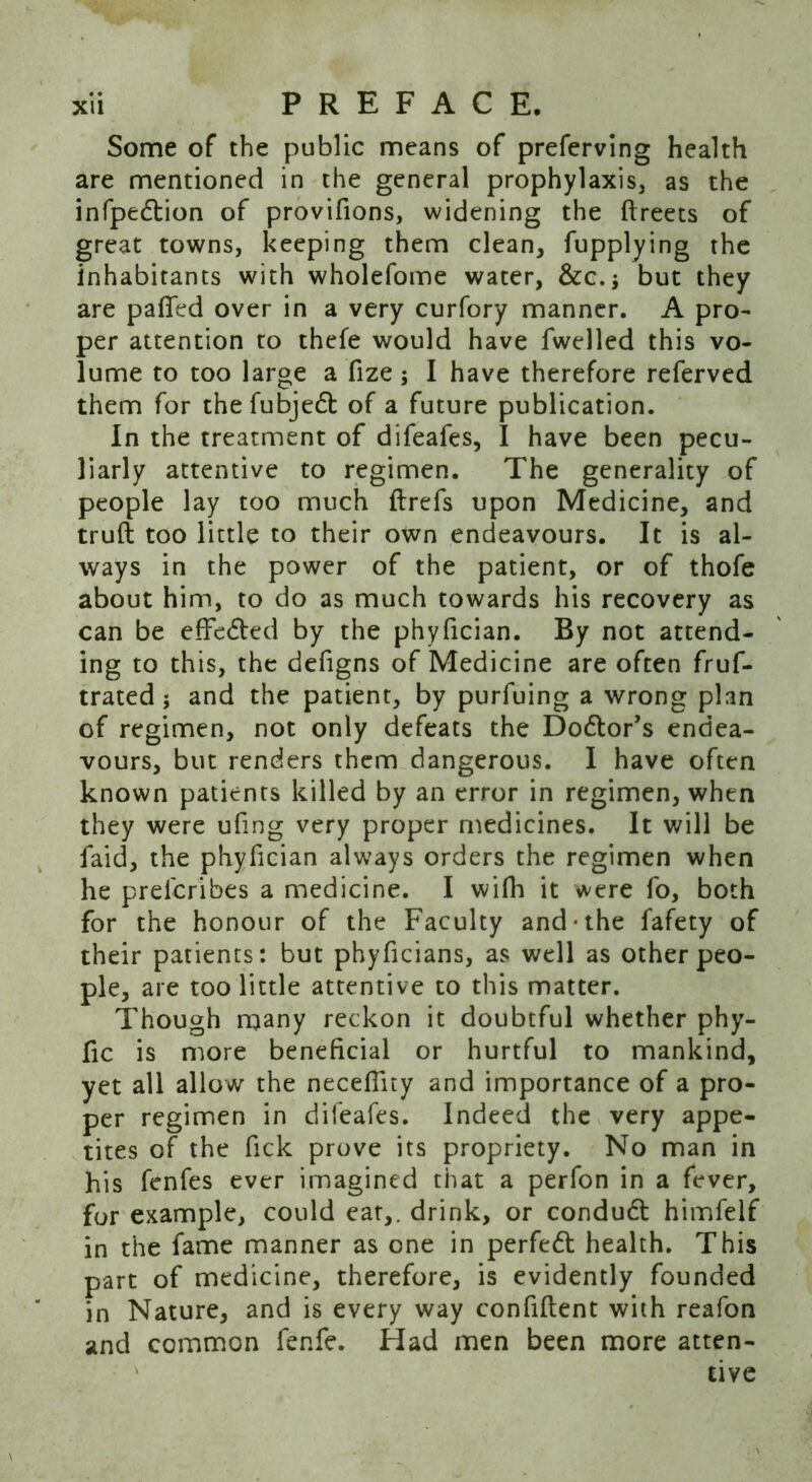 Some of the public means of preferving health are mentioned in the general prophylaxis, as the infpedtion of provifions, widening the ftreets of great towns, keeping them clean, fupplying the inhabitants with wholefome water, &c.$ but they are paffed over in a very curfory manner. A pro- per attention to thefe would have fwelled this vo- lume to too large a fize; I have therefore referved them for thefubjedt of a future publication. In the treatment of difeafes, I have been pecu- liarly attentive to regimen. The generality of people lay too much ftrefs upon Medicine, and truft too little to their own endeavours. It is al- ways in the power of the patient, or of thofe about him, to do as much towards his recovery as can be effedted by the phyfician. By not attend- ing to this, the defigns of Medicine are often fruf- trated; and the patient, by purfuing a wrong plan of regimen, not only defeats the Dodlor’s endea- vours, but renders them dangerous. I have often known patients killed by an error in regimen, when they were ufmg very proper medicines. It will be faid, the phyfician always orders the regimen when he prelcribes a medicine. I wifh it were fo, both for the honour of the Faculty and-the fafety of their patients: but phyficians, as well as other peo- ple, are too little attentive to this matter. Though many reckon it doubtful whether phy- fic is more beneficial or hurtful to mankind, yet all allow the necefiity and importance of a pro- per regimen in difeafes. Indeed the very appe- tites of the fick prove its propriety. No man in his fenfes ever imagined that a perfon in a fever, for example, could eat,, drink, or condudt himfelf in the fame manner as one in perfedt health. This part of medicine, therefore, is evidently founded in Nature, and is every way confident with reafon and common fenfe. Had men been more atten- tive