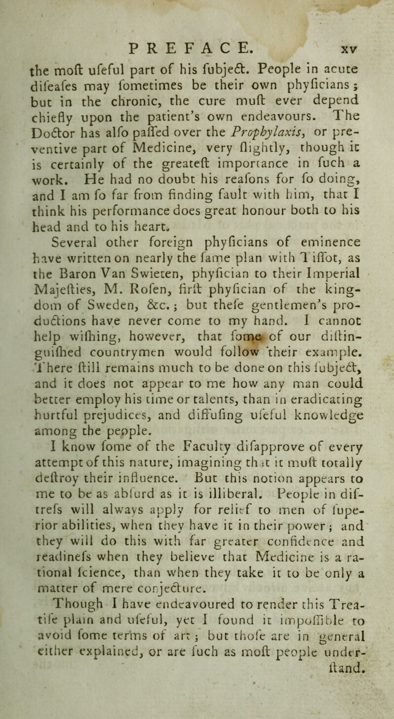 the mod ufeful part of his fubjedt. People in acute difeafes may fometimes be their own phyficians ; but in the chronic, the cure mud ever depend chiefly upon the patient’s own endeavours. The Dodtor has alfo pafled over the Prophylaxis, or pre- ventive part of Medicine, very (lightly, though ic is certainly of the greated importance in fuch a work. He had no doubt his reafons for fo doing, and I am fo far from finding fault with him, that I think his performance does great honour both to his head and to his heart. Several other foreign phyficians of eminence have written on nearly the fame plan with Tififot, as the Baron Van Swieten, phyfician to their Imperial Majeflies, M. Rofen, fird phyfician of the king- dom of Sweden, &c.; but thefe gentlemen’s pro- ductions have never come to my hand. I cannot help wifhing, however, that lome of our diltin— gu idled countrymen would follow their example. There dill remains much to be done on this fubjedt, and it does not appear to me how any man could better employ his time or talents, than in eradicating hurtful prejudices, and diffufing ufeful knowledge among the people. I know fome of the Faculty difapprove of every attempt of this nature, imagining that it mud totally dedroy their influence. But this notion appears to me to be as ablurd as it is illiberal. People in dif- trefs will always apply for relief to men of fupe- rior abilities, when they have it in their power ; and they will do this with far greater confidence and readinefs when they believe that Medicine is a ra- tional lcience, than when they take it to be only a matter of mere conjecture. Though I have endeavoured to render this Trca- tile plain and ufeful, yet I found it impoflible ro avoid fome terms of art ; but thofe are in general either explained, or are fuch as mod people under-' dand.