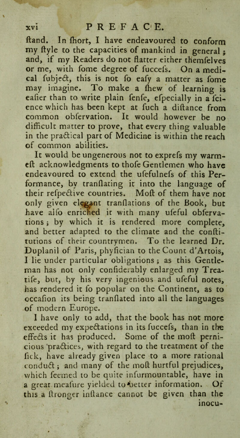 Hand. In Ihort, I have endeavoured to conform my ftyle to the capacities of mankind in general; and, if my Readers do not flatter either themfelves or me, with fome degree of fuccefs. On a medi- cal fubject, this is not fo eafy a matter as fome may imagine. To make a (hew of learning is eafier than to write plain fenfe, efpecially in a Tci- ence which has been kept at fuch a diftance from common ohfervation. It would however be no difficult matter to prove, that every thing valuable in the practical part of Medicine is within the reach of common abilities. It would be ungenerous not to exprefs my warm- eft acknowledgments to thofe Gentlemen who have endeavoured to extend the ufefulnefs of this Per- formance, by tranflating it into the language of their refpective countries. Moft of them have not only given elegant tranflations of the Book, but have alfo enriched it with many ufeful obferva- tions; by which it is rendered more complete, and better adapted to the climate and the confti- tutions of their countrymen. To the learned Dr. Duplanil of Paris, phyfician to the Count d’Artois, I lie under particular obligations ; as this Gentle- man has not only conflderably enlarged my Trea- tife, but, by his very ingenious and ufeful notes, has rendered it fo popular on the Continent, as to occafion its being tranflated into all the languages of modern Europe. 1 have only to add, that the book has not more exceeded my expectations in its fuccefs, than in the effects it has produced. Some of the moft perni- cious ’practices, with regard to the treatment of the lick, have already given place to a more rational conduct; and many of the moft hurtful prejudices, which feemed to be quite infurmountable, have in a great mealure yielded to'better information. Of this a ftronger inftance cannot be given than the inocu-