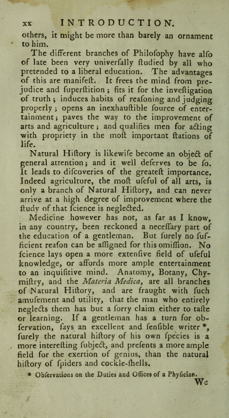 others, it might be more than barely an ornament to him. The different branches of Philofophy have alfo of late been very univerfally ftudied by all who pretended to a liberal education. The advantages of this are manifeff. It frees the mind from pre- judice and fuperftition ; fits it for the inveffigation of truth; induces habits of reafoning and judging properly ; opens an inexhauftible fource of enter- tainment; paves the way to the improvement of arts and agriculture; and qualifies men for adting with propriety in the moft important ftations of life. Natural Hiftory is likewife become an objedt of general attention; and it well deferves to be fo. It leads to difcoveries of the greateft importance. Indeed agriculture, the moft ufeful of all arts, is only a branch of Natural Hiftory, and can never arrive at a high degree of improvement where the ftudy of that fcience is negledted. Medicine however has not, as far as I know, in any country, been reckoned a neceflary part of the education of a gentleman. But furely no fuf- ficient reafon can be affigned for this omiffion. No fcience lays open a more extenfive field of ufeful knowledge, or affords more ample entertainment to an inquifitive mind. Anatomy, Botany, Chy- miftry, and the Materia Medica> are all branches of Natural Hiftory, and are fraught with fuch amufement and utility, that the man who entirely negledts them has but a forry claim either to tafte or learning. If a gentleman has a turn for ob- fervation, fays an excellent and fenfible writer *, furely the natural hiftory of his own fpecies is a more interefting fubjedt, and prefents a more ample field for the exertion of genius, than the natural hiftory of fpiders and cockle-fhells. * Obfervations on the Duties and Offices of a Phyfician. We