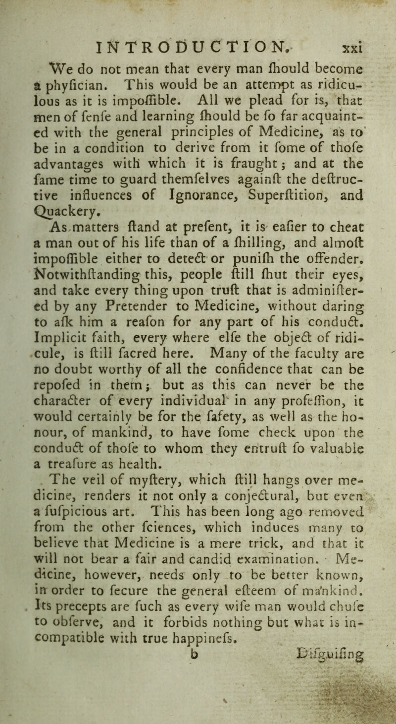 We do not mean that every man fhould become a phyfician. This would be an attempt as ridicu- lous as it is impofiible. All we plead for is, that men of fenfe and learning lhould be fo far acquaint- ed with the general principles of Medicine, as to be in a condition to derive from it fome of thofe advantages with which it is fraught; and at the fame time to guard themfelves againft the deftruc- tive influences of Ignorance, Superftition, and Quackery. As matters (land at prefent, it is eafier to cheat a man out of his life than of a fhilling, and almoft impofiible either to dete6t or punifh the offender. Notwithftanding this, people ftill (hut their eyes, and take every thing upon truft that is adminifter- ed by any Pretender to Medicine, without daring to afk him a reafon for any part of his condu6t. Implicit faith, every where elfe the objedt of ridi- cule, is ftill facred here. Many of the faculty are no doubt worthy of all the confidence that can be repofed in them \ but as this can never be the charadler of every individual in any profeflion, it would certainly be for the fafety, as well as the ho- nour, of mankind, to have fome check upon the condudt of thofe to whom they entruft fo valuable a treafure as health. The veil of myftery, which ftill hangs over me- dicine, renders it not only a conjedtural, but even a fufpicious art. This has been long ago removed from the other fciences, which induces many to believe that Medicine is a mere trick, and that it will not bear a fair and candid examination. Me- dicine, however, needs only to be better known, in order to fecure the general efteem of mankind. Its precepts are fuch as every wife man would chufc to obferve, and it forbids nothing but what is in- compatible with true happinefs. b Bifgjuifing