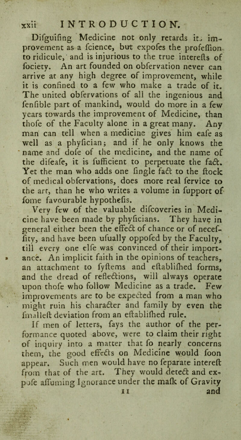 Difguifing Medicine not only retards it^ im- provement as a fcience, but expofes the profeflion to ridicule, and is injurious to the true interefls of fociety. An art founded on obfervation never can arrive at any high degree of improvement, while it is confined to a few who make a trade of it. The united obfervations of all the ingenious and fenfible part of mankind, would do more in a few years towards the improvement of Medicine, than thofe of the Faculty alone in a great many. Any man can tell when a medicine gives him eafe as well as a phyfician; and if he only knows the name and dofe of the medicine, and the name of the difeafe, it is fufficient to perpetuate the fad. Yet the man who adds one fingle fad to the flock of medical obfervations, does more real fervice to the art, than he who writes a volume in fupport of fome favourable hypothefis. Very few of the valuable difcoveries in Medi- cine have been made by phyficians. They have in general either been the effed of chance or of necef- fity, and have been ufually oppofed by the Faculty, till every one elfe was convinced of their import- ance. An implicit faith in the opinions of teachers, an attachment to fyflems and eflablifhed forms, and the dread of refkdions, will always operate upon thofe who follow Medicine as a trade. Few improvements are to be expeded from a man who might ruin his charader and family by even the fmalleft deviation from an eflablifhed rule. If men of letters, fays the author of the per- formance quoted above, were to claim their right of inquiry into a matter that fo nearly concerns them, the good efFeds on Medicine would foon appear. Such men would have no feparate intereft from that of the art. They would deted and ex- po fe afTuming Ignorance under the mafic of Gravity ii and