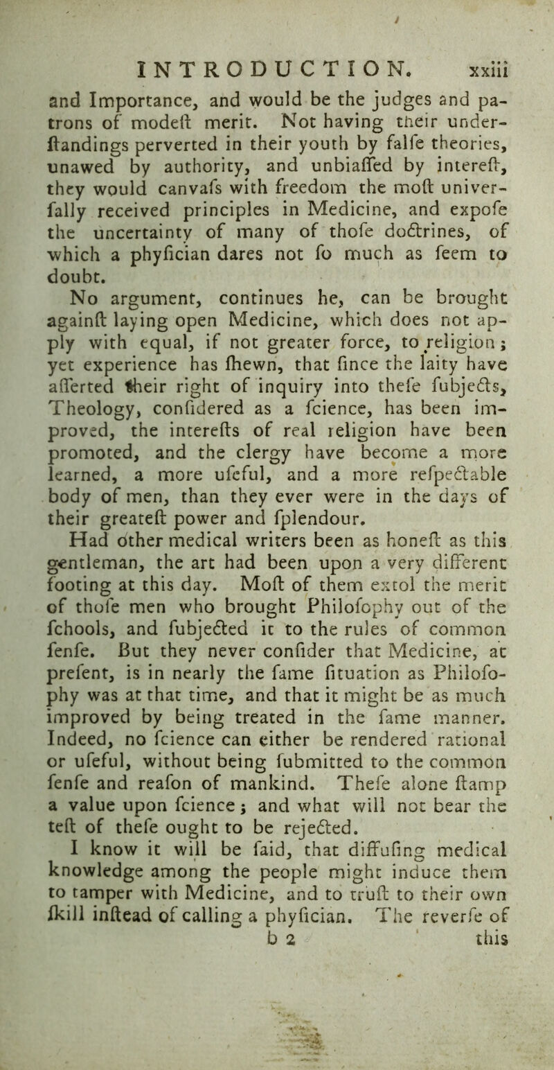 and Importance, and would be the judges and pa- trons of moded merit. Not having their under- dandings perverted in their youth by falfe theories, unawed by authority, and unbiased by interelf, they would canvafs with freedom the mod univer- fally received principles in Medicine, and expofe the uncertainty of many of thofe do&rines, of which a phyfician dares not fo much as feem to doubt. No argument, continues he, can be brought againft laying open Medicine, which does not ap- ply with equal, if not greater force, to religion; yet experience has fliewn, that fince the laity have afferted *heir right of inquiry into thefe fubjedls. Theology, confidered as a fcience, has been im- proved, the intereds of real religion have been promoted, and the clergy have become a more learned, a more ufeful, and a more refpe&able body of men, than they ever were in the days of their greated power and fplendour. Had other medical writers been as honed as this gentleman, the art had been upon a very different footing at this day. Mod of them extol the merit of thofe men who brought Philofophy out of the fchools, and fubje&ed it to the rules of common fenfe. But they never confider that Medicine, at prefent, is in nearly the fame fituation as Philofo- phy was at that time, and that it might be as much improved by being treated in the fame manner. Indeed, no fcience can either be rendered rational or ufeful, without being fubmitted to the common fenfe and reafon of mankind. Thefe alone damp a value upon fcience; and what will not bear the ted of thefe ought to be rejedted. I know it will be Paid, that diffufing medical knowledge among the people might induce them to tamper with Medicine, and to trud to their own Ikill indead of calling a phyfician. The reverfe of b 2 this