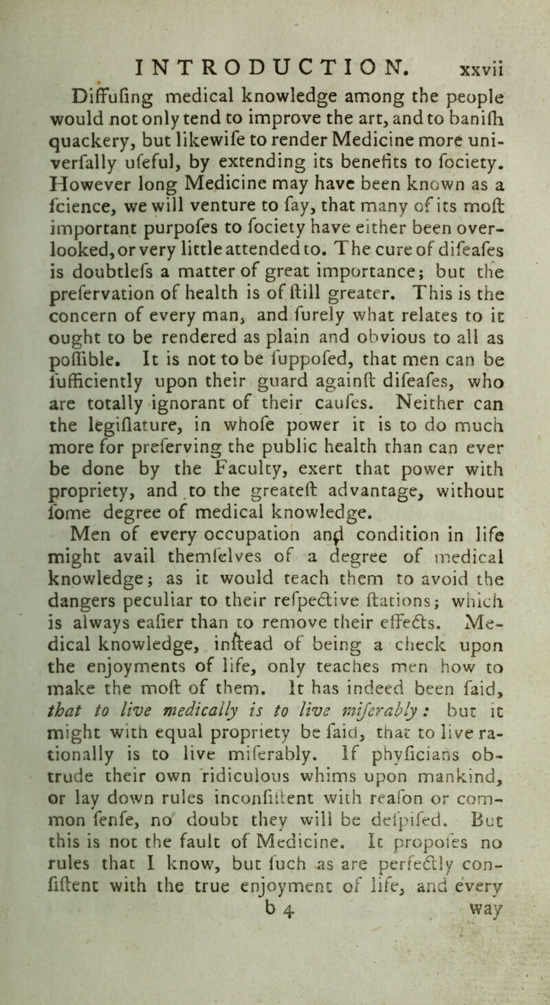 Diffufing medical knowledge among the people would not only tend to improve the art, and to banidi quackery, but likewife to render Medicine more uni- verfally ufeful, by extending its benefits to fociety. However long Medicine may have been known as a fcience, we will venture to fay, that many of its mod: important purpofes to fociety have either been over- looked,or very little attended to. The cure of difeafes is doubtlefs a matter of great importance; but the prefervation of health is of (till greater. This is the concern of every man, and furely what relates to it ought to be rendered as plain and obvious to all as poflible. It is not to be l'uppofed, that men can be l'ufficiently upon their guard againft difeafes, who are totally ignorant of their caufes. Neither can the legiflature, in whofe power it is to do much more for preferving the public health than can ever be done by the Faculty, exert that power with propriety, and to the greateft advantage, without lome degree of medical knowledge. Men of every occupation an^l condition in life might avail themfelves of a degree of medical knowledge; as it would teach them to avoid the dangers peculiar to their refpedlive ftations; which is always eafier than to remove their effedts. Me- dical knowledge, inftead of being a check upon the enjoyments of life, only teaches men how to make the moft of them. It has indeed been faid, that to live medically is to live mijerahly: but it might with equal propriety be faid, that to live ra- tionally is to live miferably. If phyficiahs ob- trude their own ridiculous whims upon mankind, or lay down rules inconfiitent with reafon or com- mon fenfe, no doubt they will be del'pifed. But this is not the fault of Medicine. It propofes no rules that I know, but fuch *as are perfedily con- fident with the true enjoyment of life, and every b 4 way