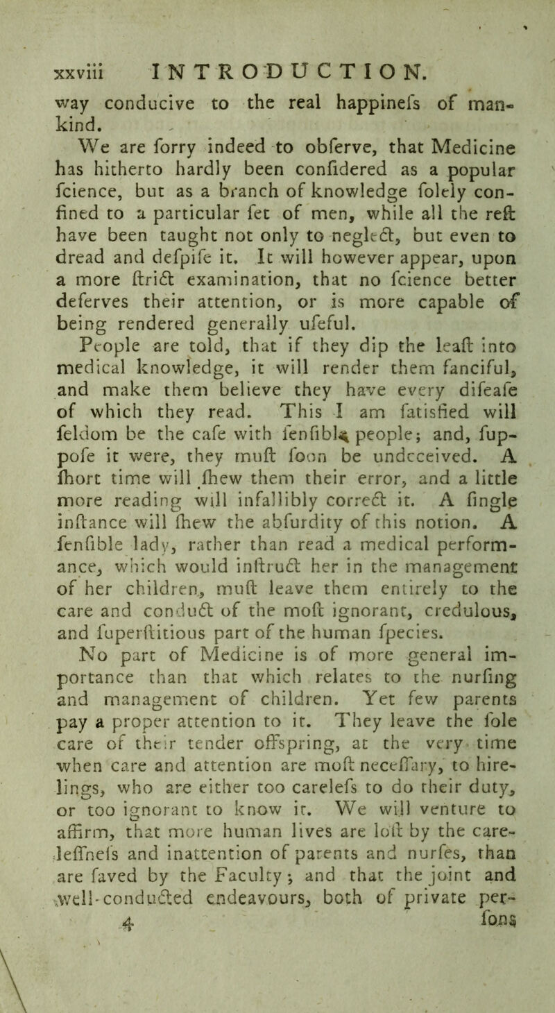 way conducive to the real happinefs of man- kind. We are forry indeed to obferve, that Medicine has hitherto hardly been confidered as a popular fcience, but as a branch of knowledge folcly con- fined to a particular fet of men, while all the reft have been taught not only to negledt, but even to dread and defpife it. It will however appear, upon a more ftridt examination, that no fcience better deferves their attention, or is more capable of being rendered generally ufeful. People are told, that if they dip the leaft into medical knowledge, it will render them fanciful, and make them believe they have every difeale of which they read. This I am fatisiied will feldom be the cafe with fenfibl< people; and, fup- pofe it were, they muft loon be undeceived. A fhort time will fhew them their error, and a little more reading will infallibly corredt it. A fingle inftance will Ihew the abfurdity of this notion. A fenfible lady, rather than read a medical perform- ance, which would inftrudt her in the management of her children., muft leave them entirely to the care and condudt of the moft ignorant, credulous, and fuperftitious part of the human fpecies. No part of Medicine is of more general im- portance than that which relates to the nurfing and management of children. Yet few parents pay a proper attention to it. They leave the lole care of their tender offspring, at the very time when care and attention are moft neceffary, to hire- lings, who are either too carelefs to do their duty, or too ignorant to know it. We will venture to affirm, that more human lives are loft by the care- leffnels and inattention of parents and nurfes, than are faved by the Faculty; and that the joint and .v/di'conducted endeavours, both of private per- 4 fo.n§