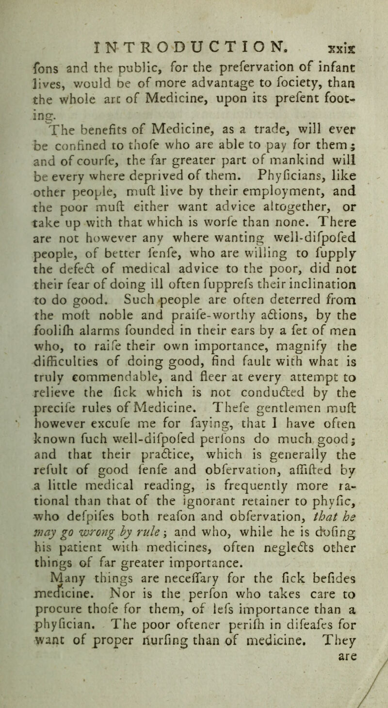 fons and the public, for the prefervation of infant lives, would be of more advantage to fociety, than the whole arc of Medicine, upon its prefent foot- ing. The benefits of Medicine, as a trade, will ever be confined to thofe who are able to pay for them ; and of courfe, the far greater part of mankind will be every where deprived of them. Phyficians, like other people, muft live by their employment, and the poor muft either want advice altogether, or take up with that which is worfe than none. There are not however any where wanting well-difpofed people, of better fenfe, who are willing to fupply the defed of medical advice to the poor, did not their fear of doing ill often fupprefs their inclination to do good. Such people are often deterred from the molt noble and praife-worthy adions, by the foolifh alarms founded in their ears by a fet of men who, to raife their own importance, magnify the difficulties of doing good, find fault with what is truly commendable, and fleer at every attempt to relieve the fick which is not conduded by the precife rules of Medicine. Thefe gentlemen muft however excufe me for faying, that I have often known fuch well-difpofed perfons do much good; and that their pradice, which is generally the refult of good fenfe and obfervation, affifted by a little medical reading, is frequently more ra- tional than that of the ignorant retainer to phyflc, who defpifes both reafon and obfervation, that he way go wrong by rule; and who, while he is dofing his patient with medicines, often negleds other things of far greater importance. Many things are neceflary for the fick befides mecficine. Nor is the perfon who takes care to procure thofe for them, of lefs importance than a phyflcian. The poor oftener periffi in difeafes for want of proper nurfing than of medicine. They are