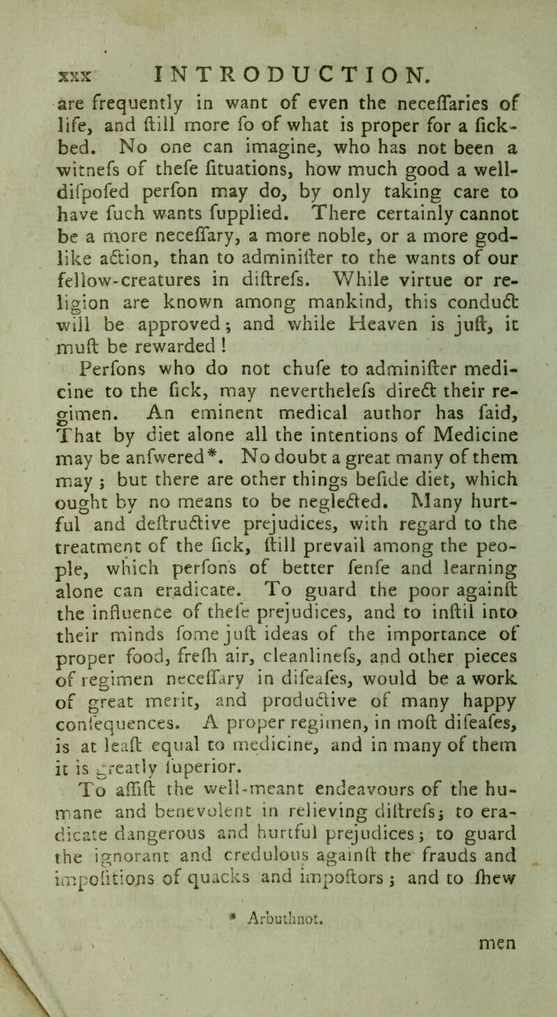 are frequently in want of even the neceflaries of life, and (till more fo of what is proper for a fick- bed. No one can imagine, who has not been a witnefs of thefe fituations, how much good a well- difpofed perfon may do, by only taking care to have fuch wants fupplied. There certainly cannot be a more neceftary, a more noble, or a more god- like adtion, than to adminitler to the wants of our fellow-creatures in diftrefs. While virtue or re- ligion are known among mankind, this condudt will be approved; and while Heaven is juft, it mu ft be rewarded ! Perfons who do not chufe to adminifter medi- cine to the fick, may neverthelefs diredt their re- gimen. An eminent medical author has faid. That by diet alone all the intentions of Medicine may be anfwered*. No doubt a great many of them may ; but there are other things befide diet, which ought by no means to be negleded. Many hurt- ful and deftrudtive prejudices, with regard to the treatment of the fick, (till prevail among the peo- ple, which perfons of better fenfe and learning alone can eradicate. To guard the poor againft the influence of thefe prejudices, and to inftil into their minds fome juft ideas of the importance of proper food, frefh air, cleanlinefs, and other pieces of regimen neceffary in difeafes, would be a work of great merit, and productive of many happy confequences. A proper regimen, in moft difeafes, is at leaft equal to medicine, and in many of them it is greatly luperior. To aftift the well-meant endeavours of the hu- mane and benevolent in relieving diftrefs* to era- dicate dangerous and hurtful prejudices; to guard the ignorant and credulous againft the frauds and impofitiojis of quacks and impoftors * and to Ihew * Arbuthnot. men