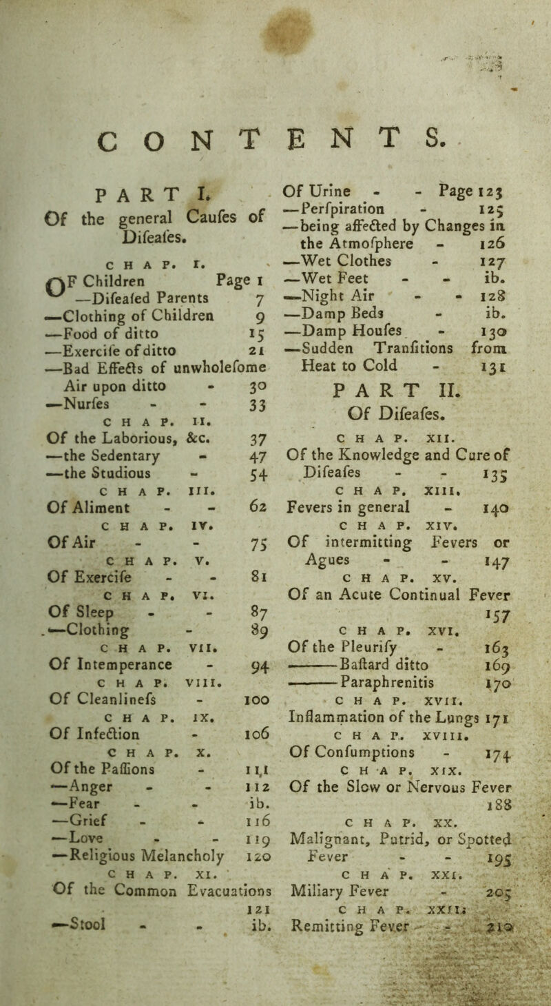 CONTENTS. PART L k * .* Of the general Caufes of Difeafes, • CHAP. l. f\F Children Page 1 —Difealed Parents 7 —Clothing of Children 9 —Food of ditto 15 —Exercile of ditto 21 —Bad Effects of unwholefome Air upon ditto - 30 —Nurfes - 33 CHAP. n. Of the Laborious, &c. 37 —the Sedentary - 47 —the Studious - 54 CHAP. hi. Of Aliment - 62 CHAP. IV. Of Air - 75 CHAP. V. Of Exercife - 81 CHAP. VI. Of Sleep - 87 Clothing - 89 CHAP. VII. Of Intemperance - 94 CHAP. VIII. Of Cleanlinefs - 100 CHAP. IX. Of Infeflion - 106 CHAP. X. Of the Paffions - 1 M —Anger - 112 -—Fear . ib. •—Grief _ 116 — Love _ 119 —Religious Melancholy 120 CHAP. XI. Of the Common Evacuations 121 —Stool . ib. Of Urine - - Page 123 — Perfpiration - 125 — being affe&ed by Changes in the Atmofphere - 126 —Wet Clothes - 127 —Wet Feet - - ib. —Night Air - -128 —Damp Beds - ib. —Damp Houfes - 130 —Sadden Tranlitions from Heat to Cold - 131 PART II. Of Difeafes. CHAP. XII. Of the Knowledge and Cure of Difeafes - *35 CHAP. XIII. Fevers in general - 140 CHAP. XIV. Of intermitting Fevers or Agues - *47 CHAP. XV. Of an Acute Continual Fever *57 CHAP. XVI. Of the Pleurify - 163 Ballard ditto 169 • Paraphrenitis 170 CHAP. XVII. Inflammation of the Lungs 171 CHAP.. XVIII. Of Confumptions - 174. CHAP. XIX. Of the Slow or Nervous Fever 188 CHAP. XX. Malignant, Putrid, or Spotted Fever i95 CHAP. XXI. Miliary Fever 205 CHAP. XX JU Remitting Fever - ..