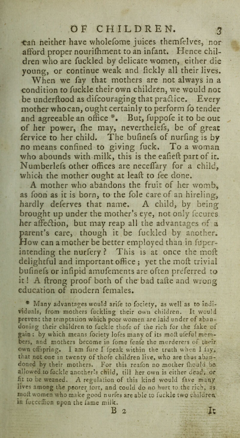 -Can neither have wholefome juices themfelves, nor afford proper nouriffiment to an infant. Hence chil- dren who are fuckled by delicate women, either die young, or continue weak and fickly all their lives. When we fay that mothers are not always in a condition to fuckle their own children, we would not be underflood as difcouraging that pradlice. Every mother who can, ought certainly to perform fo tender and agreeable an office *. But, fuppofe it to be out of her power, ffie may, neverthelefs, be of great fervice to her child. The bufinefs of nurfing is by no means confined to giving fuck. To a woman who abounds with milk, this is the eafieft part of it. Numberlefs other offices are neceffary for a child, which the mother ought at leafl to fee done. A mother who abandons the fruit of her womb, as foon as it is born, to the foie care of an hireling, hardly deferves that name. A child, by being brought up under the mother's eye, not only fecures her affetflion, but may reap all the advantages of a parent’s care, though it be fuckled by another. How can a mother be better employed than in fuper- intending the nurfery ? This is at once the mod delightful and important office j yet the mofl trivial bufinefs or infipid amufements are often preferred to it! A flrong proof both of the bad tafle and wrong education of modern females. * Many advantages would arife to fociety, as well as to indi- viduals, from mothers fuckling their own children. It would prevent the temptation which poor women are laid under of aban- doning their children to fuckle thofe of the rich for the fake of gain : by which means fociety lofes many of its molt ufeful mem- bers, and mothers become in fome fenfe the murderers of their own offspring. I am fure I fpeak within the truth when I fay., that not one in twenty of thofe children live, w’ho are thus aban- doned by their mothers. For this reafon no mother fhould be. allowed to fuckle another^ child, till her own is either dead, or fit to be weaned. A regulation of this kind would fave many lives among the poorer lort, and could do no hurt to the rich, as moil women who make good nurfes are able to fuckle two children, in fuccedion upon the fame milk. B 2 It