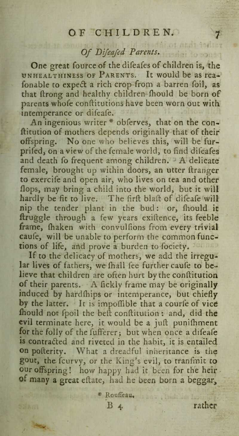 Of Bifeajed Parents. One great fonrce of the difeafes of children is, the unhealthiness of Parents. It would be as rea- fonable to expedl a rich crop from a barren foil, as that ftrong and healthy children fhould be born of parents whofe conftitutions have been worn out with intemperance or difeafe. An ingenious writer ** obferves, that on the con- ftitution of mothers depends originally that of their offspring. No one who believes this, will be fur- prifed, on a view of the female world, to find difeafes and death fo frequent among children. A delicate female, brought up within doors, an utter ilranger to exercife and open air, who lives on tea and other flops, may bring a child into the world, but it will hardly be fit to live. The firft blaft of difeafe will nip the tender plant in the bud: or, fhould it ftruggle through a few years exiftence, its feeble frame, fhaken with convulfions from every trivial caufe, will be unable to perform the common func- tions of life, and prove a burden to fociety. If to the delicacy of mothers, we add the irregu- lar lives of fathers, we fhall fee further caufe to be- lieve that children are often hurt by the conftitution of their parents. A fickly frame may be originally induced by hardfhips or intemperance, but chiefly by the latter. It is impoflible that a courfe of vice fhould not fpoil the beft conftitution: and, did the evil terminate here, it would be a juft punifhment for the folly of the lufferer; but when once a difeafe is contracted and riveted in the habit, it is entailed on pofterity. What a dreadful inheritance is the gout, the fcurvy, or the King’s evil, to tranfmit to our offspring! how happy had it been for the heir of many a great eftate, had he been born a beggar^ * Rouffeau,