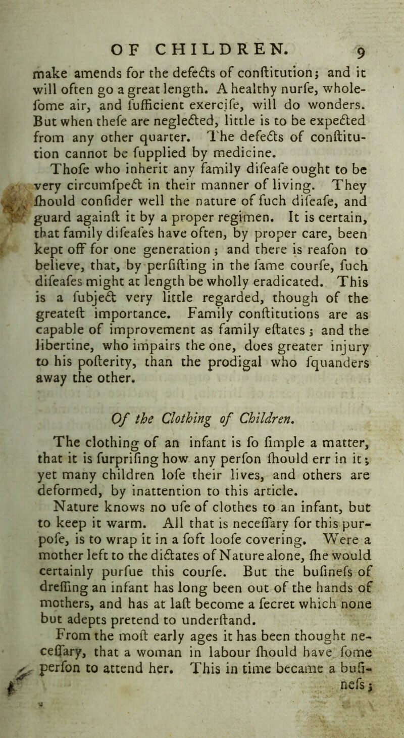 make amends for the defers of conftitution; and it will often go a great length. A healthy nurfe, whole- fome air, and l'ufficient exercife, will do wonders. But when thefe are negleded, little is to be expe&ed from any other quarter. The defers of conftitu- tion cannot be fupplied by medicine. Thofe who inherit any family difealeought to be very circumfped: in their manner of living. They Ifd fhould confider well the nature of fuch difeafe, and guard againft it by a proper regimen. It is certain, that family difeafes have often, by proper care, been kept off for one generation ; and there is reafon to believe, that, by perfifting in the fame courfe, fuch difeafes might at length be wholly eradicated. This is a fubjed very little regarded, though of the greateft importance. Family conftitutions are as capable of improvement as family eftates 5 and the libertine, who impairs the one, does greater injury to his pofterity, than the prodigal who fquanders away the other. The clothing of an infant is fo fimple a matter, that it is furprifing how any perfon fhould err in it •„ yet many children lofe their lives, and others are deformed, by inattention to this article. Nature knows no ufe of clothes to an infant, but to keep it warm. All that is neceflarv for this pur- pofe, is to wrap it in a foft loofe covering. Were a mother left to the didates of Nature alone, fhe would certainly purfue this courfe. But the bufinefs of drefllng an infant has long been out of the hands of mothers, and has at laft become a fecret which none but adepts pretend to underhand. From the mod early ages it has been thought ne- ceflary, that a woman in labour fhould have fome ✓ perfon to attend her. This in time became a bufi- Of the Clothing of Children. nefs s