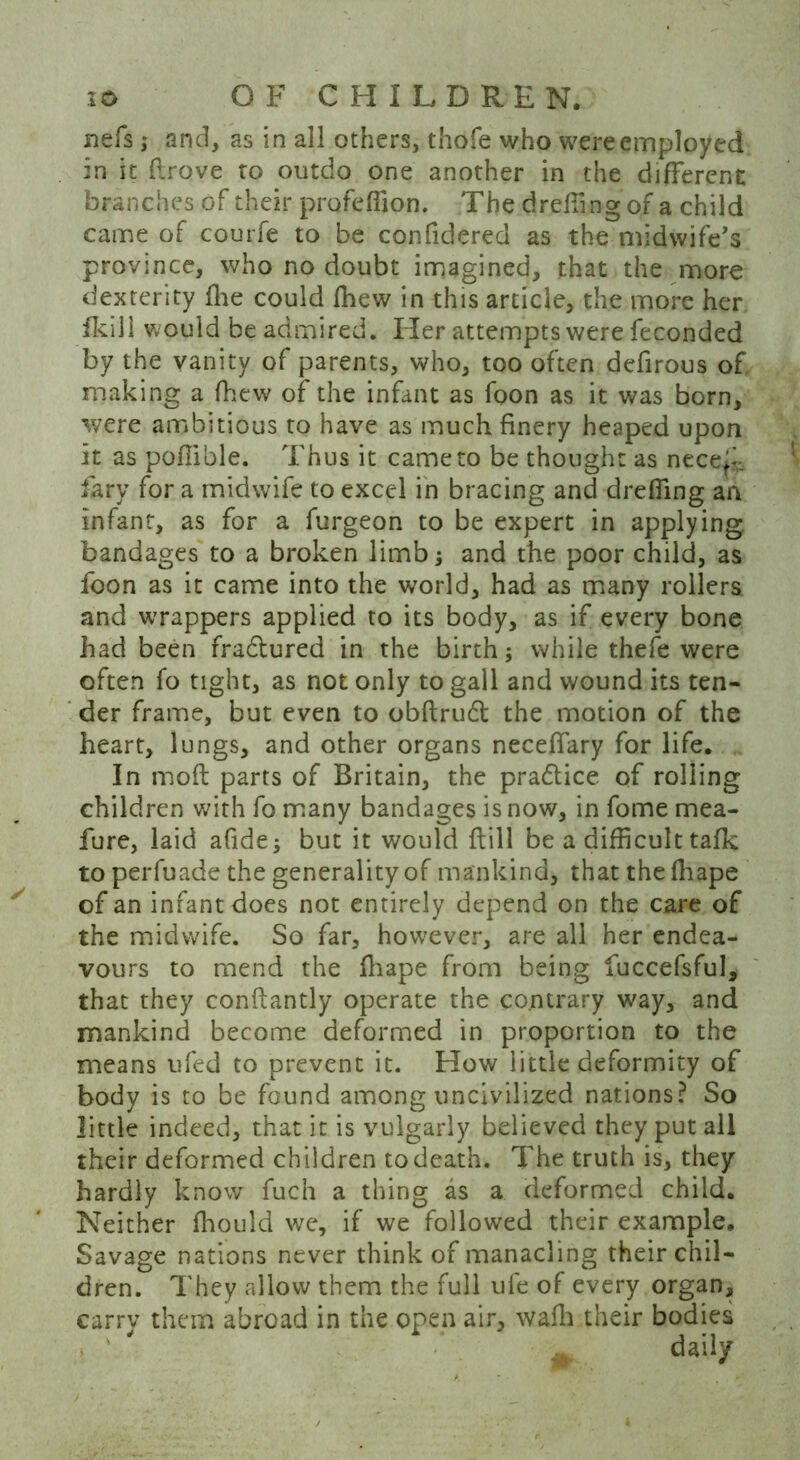 nefs; and, as in all others, thofe who were employed in it drove ro outdo one another in the different branches of their profeffion. The dr effing of a child came of courfe to be confidered as the midwife’s province, who no doubt imagined, that the more dexterity {he could fhew in this article, the more her fkili would be admired. Her attempts were feconded by the vanity of parents, who, too often defirous of making a (hew of the infant as foon as it was born, were ambitious to have as much finery heaped upon it as poffible. Thus it came to be thought as necei^ &ry for a midwife to excel in bracing and dreffing an infant, as for a furgeon to be expert in applying, bandages to a broken limb; and the poor child, as foon as it came into the world, had as many rollers and wrappers applied to its body, as if every bone had been fra&ured in the birth; while thefe were often fo tight, as not only to gall and wound its ten- der frame, but even to obftruft the motion of the heart, lungs, and other organs neceffary for life. In mod parts of Britain, the pradlice of rolling children with fo many bandages is now, in fome mea- fure, laid afide* but it would dill be a difficult talk to perfuade the generality of mankind, that the fhape of an infant does not entirely depend on the care of the midwife. So far, however, are all her endea- vours to mend the ihape from being iuccefsful, that they condantly operate the contrary way, and mankind become deformed in proportion to the means ufed to prevent it. How little deformity of body is to be found among uncivilized nations? So little indeed, that it is vulgarly believed they put all their deformed children to death. The truth is, they hardly know fuch a thing as a deformed child. Neither ffiould we, if we followed their example. Savage nations never think of manacling their chil- dren. They allow them the full ufe of every organ, carry them abroad in the open air, waffi their bodies