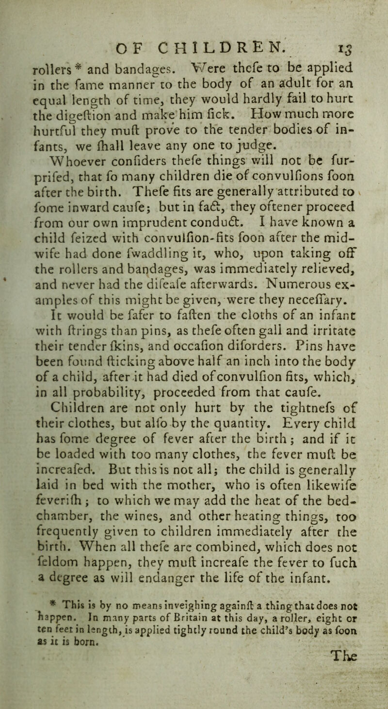 rollers* and bandages. Were thefe to be applied in the fame manner to the body of an adult for an equal length of time, they would hardly fail to hurt the digeftion and make him Tick. How much more hurtful they muft prove to the tender bodies of in- fants, we fhall leave any one to judge. Whoever confiders thefe things will not be fur- prifed, that fo many children die of convulfions foon after the birth. Thefe fits are generally attributed to fome inward caufe; but in fa<ft, they oftener proceed from our own imprudent conduct. I have known a child feized with convulfion-fits foon after the mid- wife had done fwaddling it, who, upon taking off the rollers and bandages, was immediately relieved, and never had the difeafe afterwards. Numerous ex- amples of this might be given, were they necefiary. It would be fafer to fatten the cloths of an infant with firings than pins, as thefe often gall and irritate their tender fkins, and occafion diforders. Pins have been found flicking above half an inch into the body of a child, after it had died ofconvulfion fits, which, in all probability, proceeded from that caufe. Children are not only hurt by the tightnefs of their clothes, but alfo by the quantity. Every child has fome degree of fever after the birth; and if it be loaded with too many clothes, the fever mutt be increafed-. But this is not all; the child is generally laid in bed with the mother, who is often likewife feverifh ; to which we may add the heat of the bed- chamber, the wines, and other heating things, too frequently given to children immediately after the birth. When all thefe are combined, which does not feldom happen, they muft increafe the fever to fuch a degree as will endanger the life of the infant. * This is by no means inveighing againfl: a thing that does not happen. In many parts of Britain at this day, a roller, eight or ten feet in length, is applied tightly round the child's body as foon as it is born. The