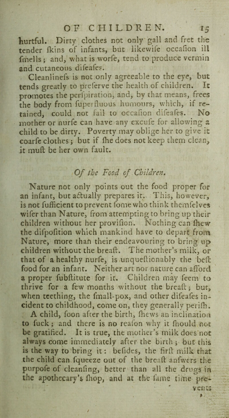 hurtful. Dirty clothes not only gall and fret the tender fkins of infants, but likewife occafion ill fmells ; and, what is worfe, tend to produce vermin and cutaneous difeafes. Cleanlinefs is not only agreeable to the eye, but tends greatly to prelerve the health of children. It promotes the perfpiration, and, by that means, frees the body from fuperfluous humours, which, if re- tained, could not fail to occafion difeafes. No mother or nurle can have any excufe for allowing a child to be dirty. Poverty may oblige her to give it coarfe clothes; but if fhe does not keep them clean, it mud be her own fault. Of the Food of .Children. Nature not only points out the food proper for an infant, but a£tually prepares it. This, however, is not fufficient to prevent lome who think themfelves wifer than Nature, from attempting to bring up their children without her provifion. Nothing can fhew the difpofition which mankind have to depart from Nature, more than their endeavouring to bring up children without the bread:. The mother’s milk, or that of a healthy nurfe, is unqueftionably the bed food for an infant. Neither art nor nature can afford a proper fubftitute for it. Children may feem to thrive for a few months without the bread j but, when teething, the fmall-pox, and other difeafes in- cident to childhood, come on, they generally perifh. A child, foon after the birth, (hews an inclination to fuck; and there is no reafon why it fhouid not be gratified. It is true, the mother’s rnilk does not always come immediately after the birth ; but this is the way to bring it: befides, the firft milk that the child can fqneeze out of the bread anfwers the purpofe of cleaning, better than all the drugs in the apothecary’s fhop, and at the fame time pre- vents