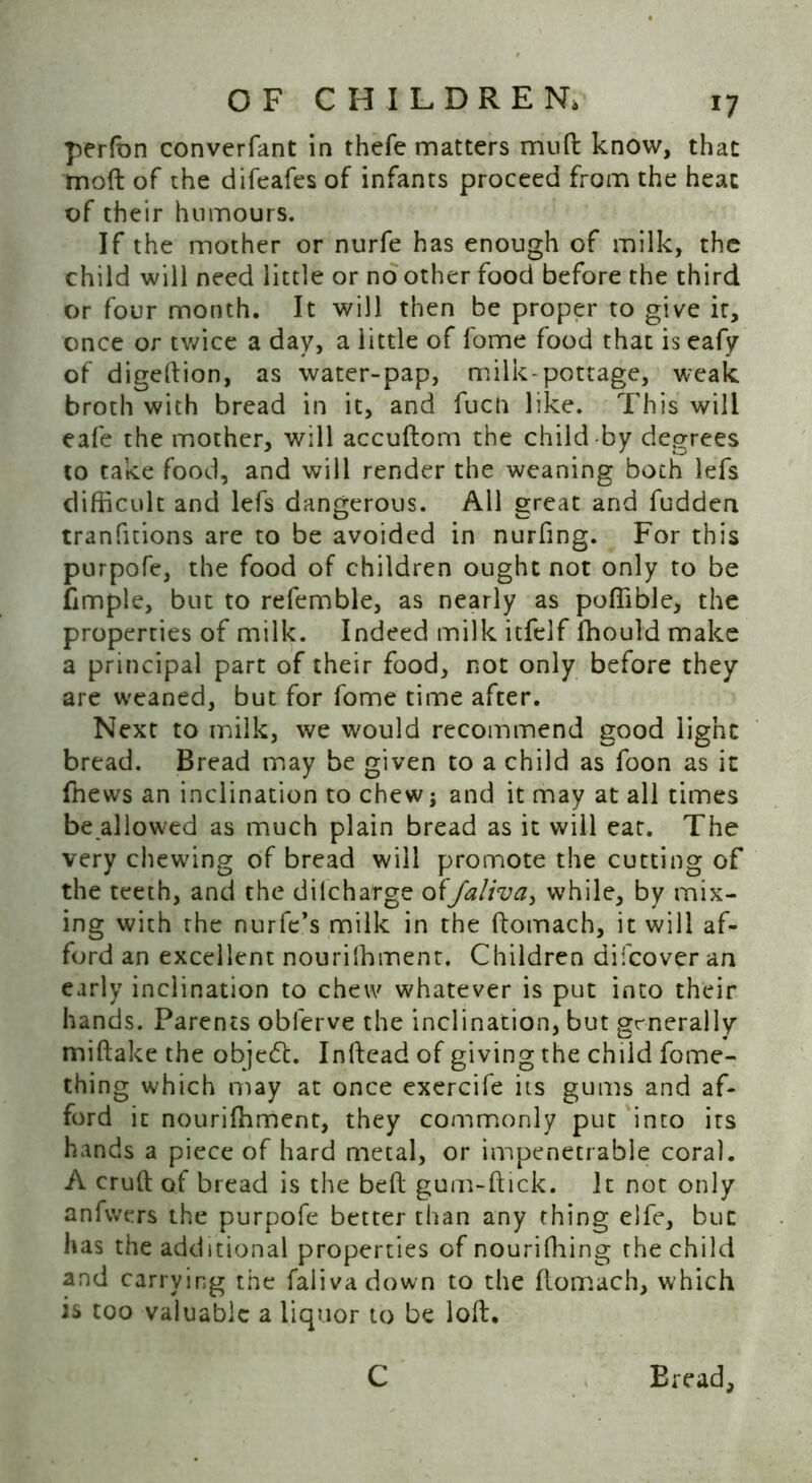 perfon converfant in thefe matters muft know, that moft of the difeafes of infants proceed from the heat of their humours. If the mother or nurfe has enough of milk, the child will need little or no other food before the third or four month. It will then be proper to give it, once or twice a day, a little of fome food that is eafy of digeftion, as water-pap, milk-pottage, weak broth with bread in it, and fuch like. This will eafe the mother, will accuftom the child-by degrees to take food, and will render the weaning both lefs difficult and lefs dangerous. All great and fudden tranfitions are to be avoided in nurfing. For this purpofe, the food of children ought not only to be fimple, but to refemble, as nearly as poffible, the properties of milk. Indeed milk itfelf ffiould make a principal part of their food, not only before they are weaned, but for fome time after. Next to milk, we would recommend good light bread. Bread may be given to a child as foon as it ffiews an inclination to chew; and it may at all times be allowed as much plain bread as it will eat. The very chewing of bread will promote the cutting of the teeth, and the dilcharge offaliva, while, by mix- ing with the nurfe’s milk in the ftomach, it will af- ford an excellent nouriffiment. Children difcover an early inclination to chew whatever is put into their hands. Parents obferve the inclination, but generally miftake the object. Inftead of giving the child fome- thing which may at once exercife its gums and af- ford it nouriffiment, they commonly put into its hands a piece of hard metal, or impenetrable coral. A cruft of bread is the beft gum-ftick. It not only anfwers the purpofe better than any thing elfe, but has the additional properties of nouriffiing the child and carrying the falivadown to the ftomach, which is too valuable a liquor to be loft. C Bread,