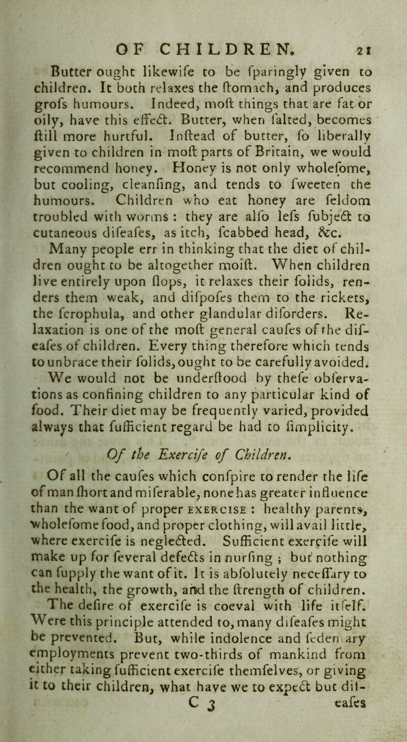 Butter ought likewife to be fparingly given to children. It both relaxes the ftomach, and produces grofs humours. Indeed, moft things that are fat or oily, have this effect. Butter, when faked, becomes kill more hurtful. Inftead of butter, fo liberally given to children in moft parts of Britain, we would recommend honey. Honey is not only wholefome, but cooling, cleanfing, and tends to fweeten the humours. Children who eat honey are feldom troubled with worms : they are alfo lefs fubjedt to cutaneous difeafes, as itch, fcabbed head, &c. Many people err in thinking that the diet of chil- dren ought to be altogether moift. When children live entirely upon flops, it relaxes their folids, ren- ders them weak, and difpofes them to the rickets, the fcrophula, and other glandular diforders. Re- laxation is one of the moft general caufes of rhe dif- eafes of children. Every thing therefore which tends to unbrace their folids, ought to be carefully avoided. We would not be underftood by thefe obferva- tions as confining children to any particular kind of food. Their diet may be frequently varied, provided always that fufficient regard be had to fimplicity. Of the Exercife of Children. Of all the caufes which confpire to render the life of man fhortand miferable, none has greater influence than the want of proper exercise : healthy parents, wholefome food, and proper clothing, will avail little, where exercife is negle&ed. Sufficient exercife will make up for feveral defeats in mirfing ; but' nothing can fupply the want of it. It is abfolutely necefiary to the health, the growth, ami the ftrength of children. The defire of exercife is coeval with life itfelf. Were this principle attended to, many difeafes might be prevented. But, while indolence and feden ary employments prevent two-thirds of mankind from either taking fufficient exercife themfelves, or giving it to their children, what have we to expert but dil- C 3 eafes